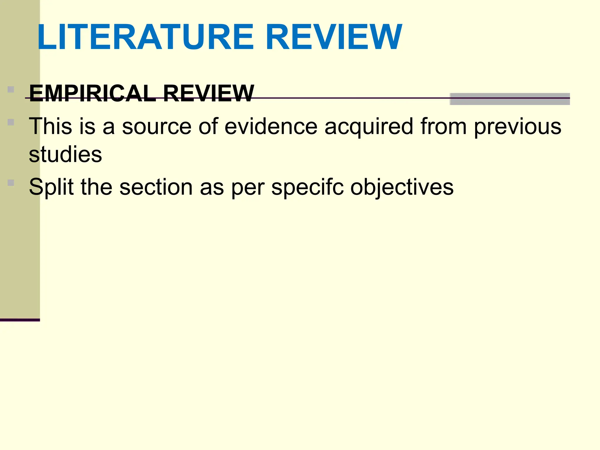 LITERATURE REVIEW
 EMPIRICAL REVIEW
 This is a source of evidence acquired from previous
studies
 Split the section as per specifc objectives
 