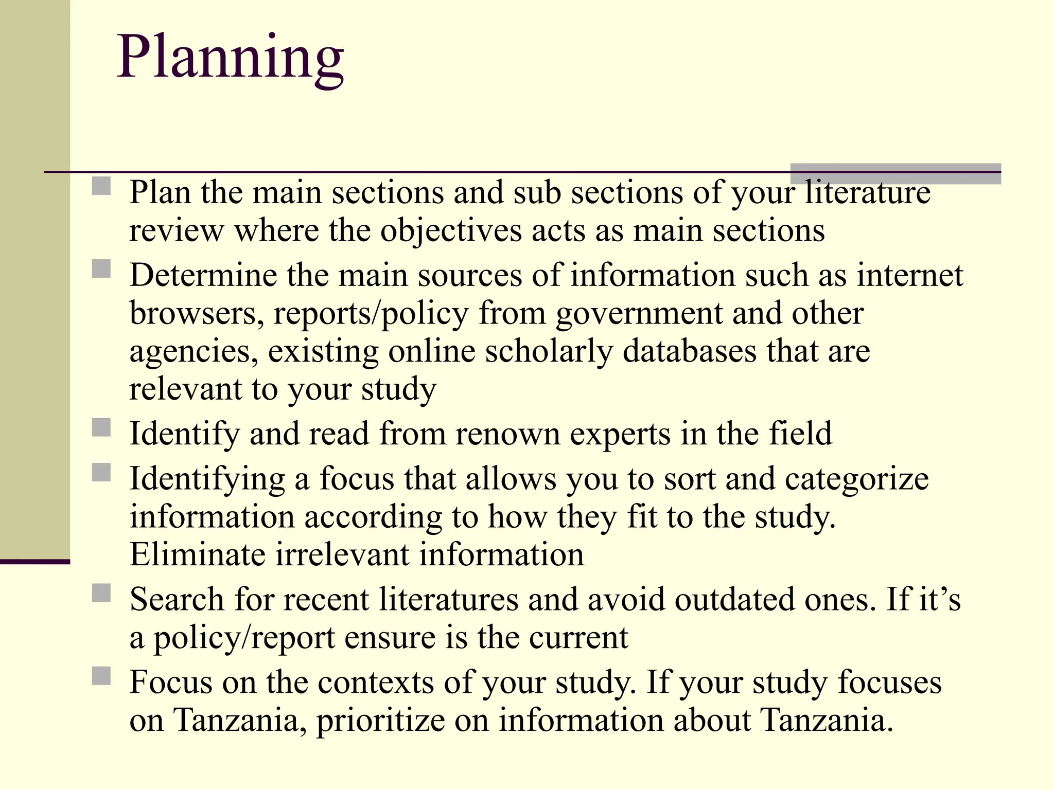 Planning
 Plan the main sections and sub sections of your literature
review where the objectives acts as main sections
 Determine the main sources of information such as internet
browsers, reports/policy from government and other
agencies, existing online scholarly databases that are
relevant to your study
 Identify and read from renown experts in the field
 Identifying a focus that allows you to sort and categorize
information according to how they fit to the study.
Eliminate irrelevant information
 Search for recent literatures and avoid outdated ones. If it’s
a policy/report ensure is the current
 Focus on the contexts of your study. If your study focuses
on Tanzania, prioritize on information about Tanzania.
 