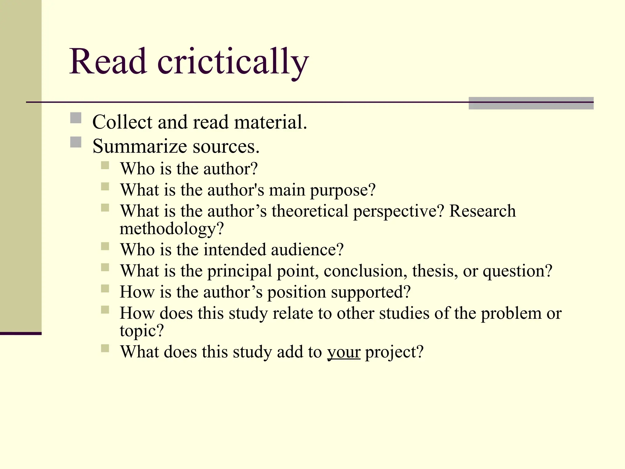 Read crictically
 Collect and read material.
 Summarize sources.
 Who is the author?
 What is the author's main purpose?
 What is the author’s theoretical perspective? Research
methodology?
 Who is the intended audience?
 What is the principal point, conclusion, thesis, or question?
 How is the author’s position supported?
 How does this study relate to other studies of the problem or
topic?
 What does this study add to your project?
 