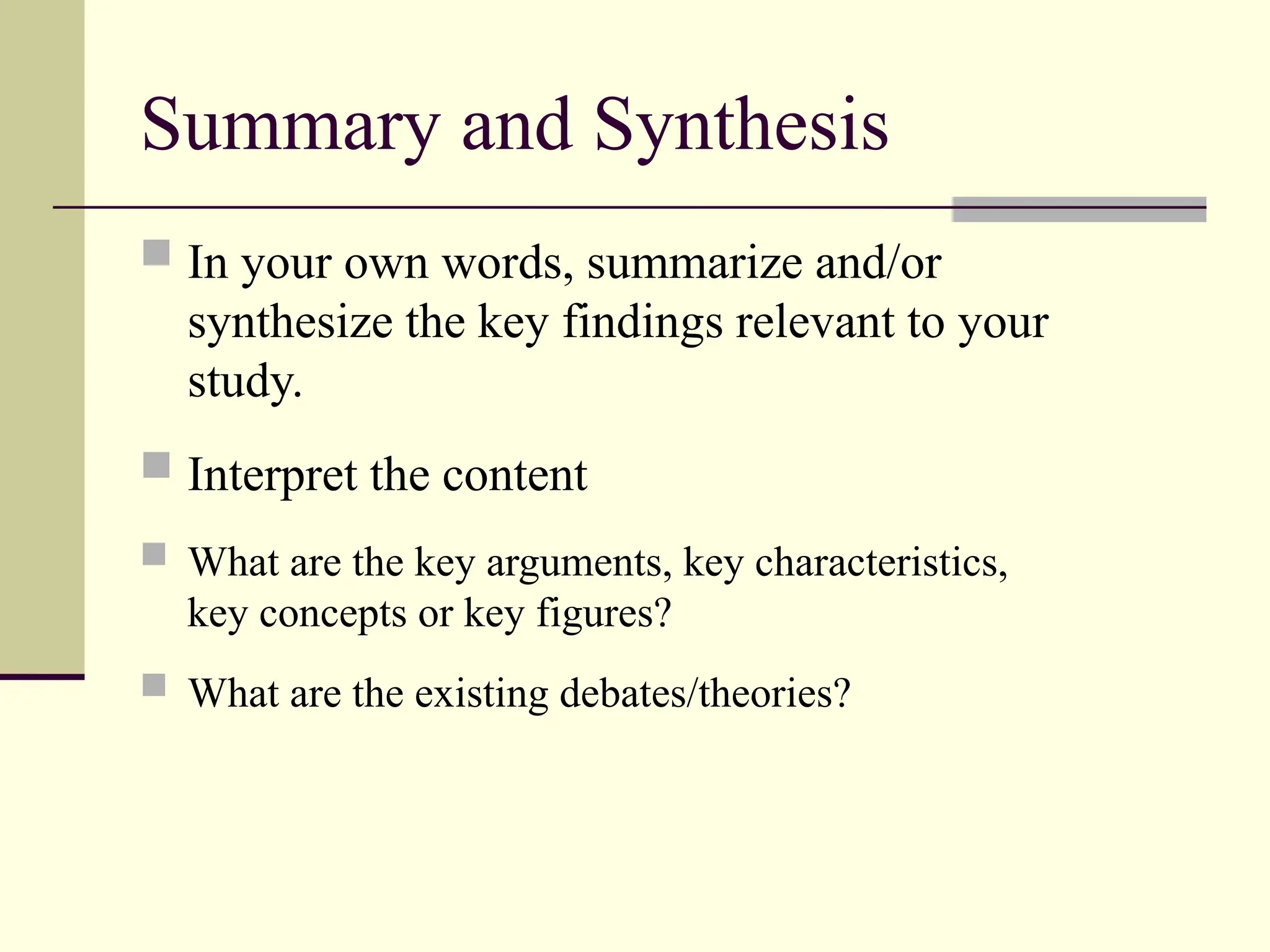 Summary and Synthesis
 In your own words, summarize and/or
synthesize the key findings relevant to your
study.
 Interpret the content
 What are the key arguments, key characteristics,
key concepts or key figures?
 What are the existing debates/theories?
 