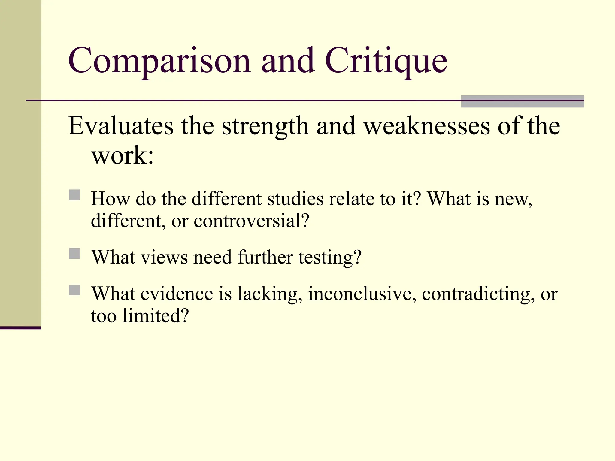 Comparison and Critique
Evaluates the strength and weaknesses of the
work:
 How do the different studies relate to it? What is new,
different, or controversial?
 What views need further testing?
 What evidence is lacking, inconclusive, contradicting, or
too limited?
 