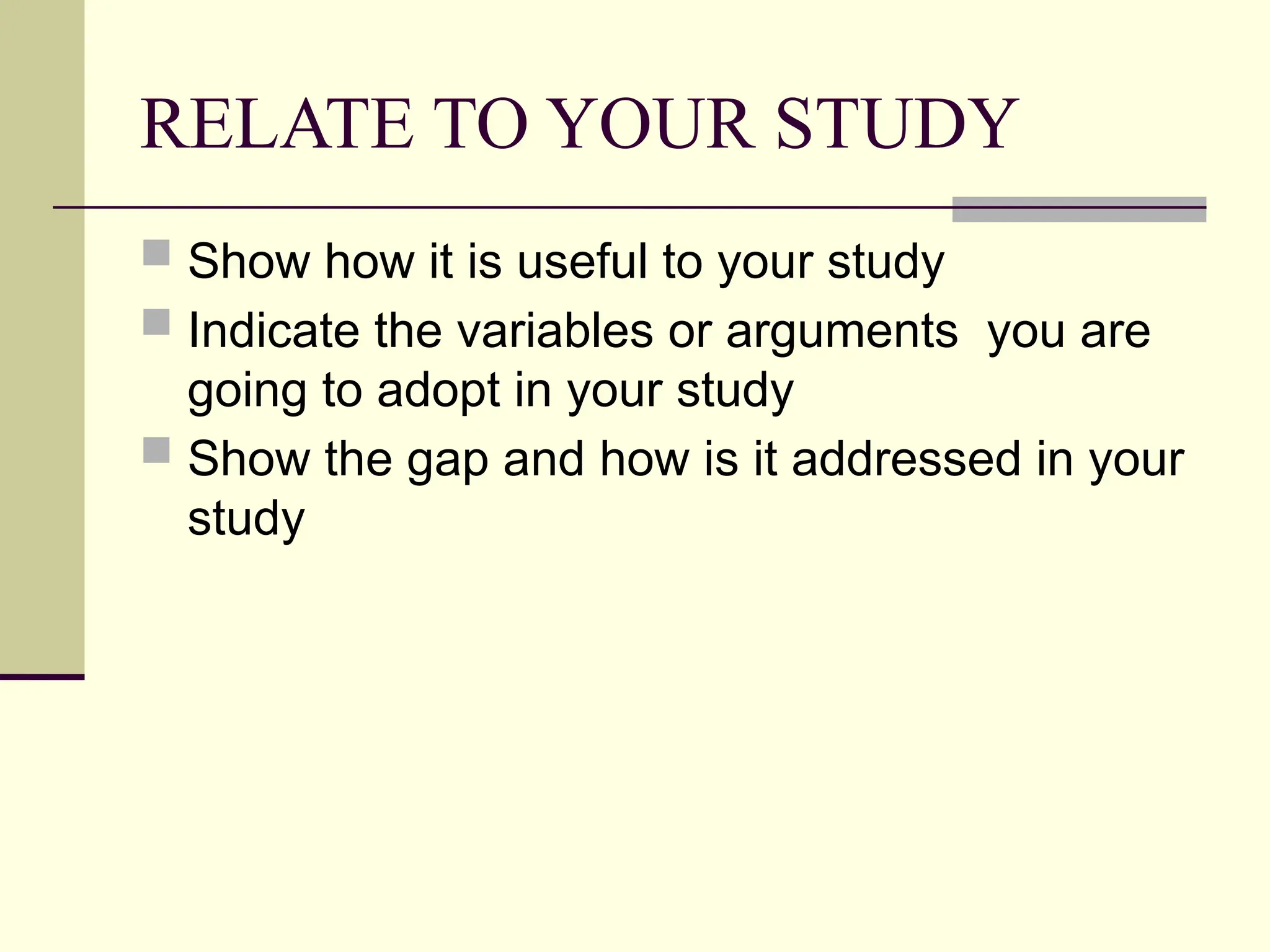 RELATE TO YOUR STUDY
 Show how it is useful to your study
 Indicate the variables or arguments you are
going to adopt in your study
 Show the gap and how is it addressed in your
study
 