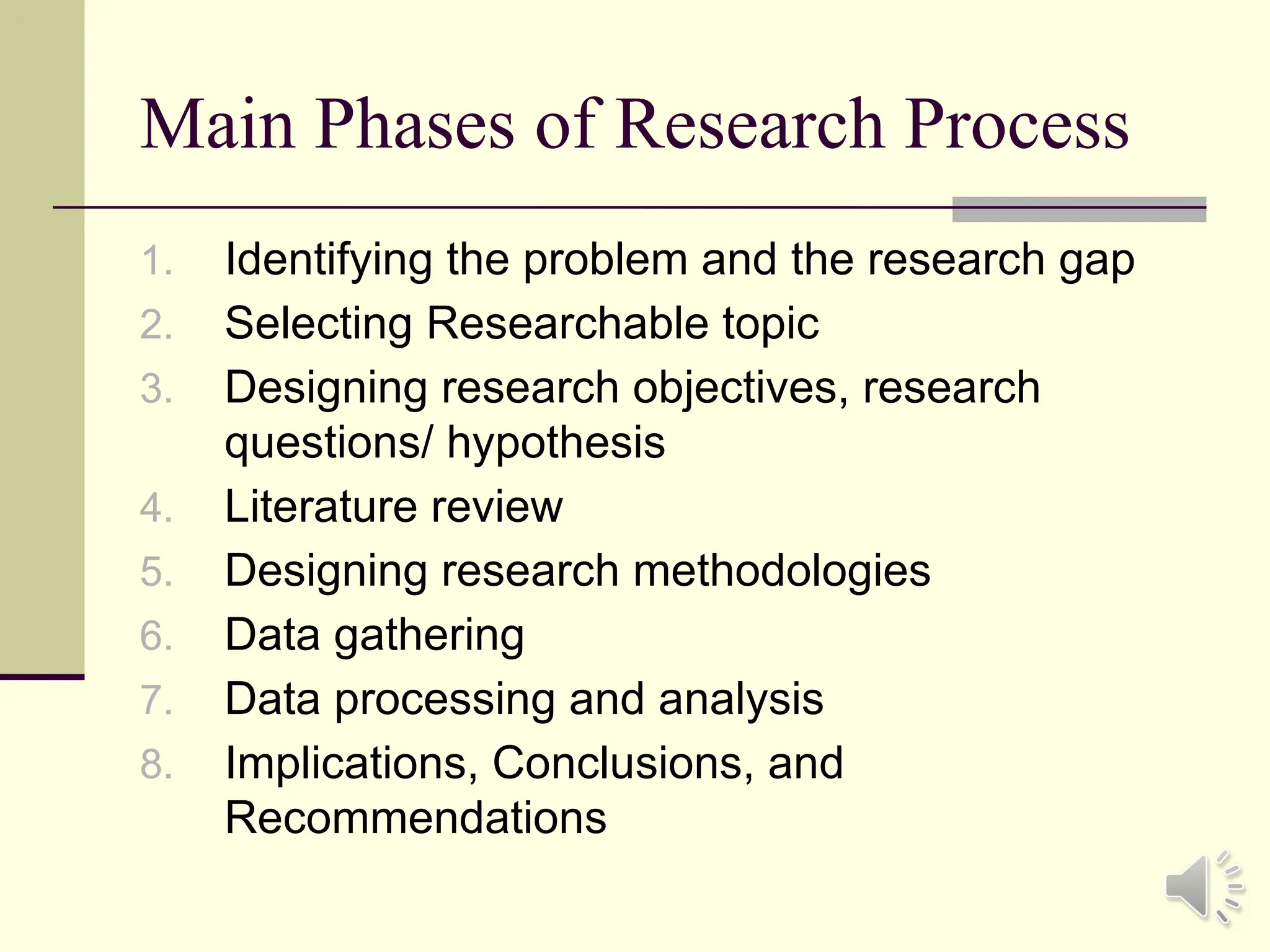 Main Phases of Research Process
1. Identifying the problem and the research gap
2. Selecting Researchable topic
3. Designing research objectives, research
questions/ hypothesis
4. Literature review
5. Designing research methodologies
6. Data gathering
7. Data processing and analysis
8. Implications, Conclusions, and
Recommendations
 