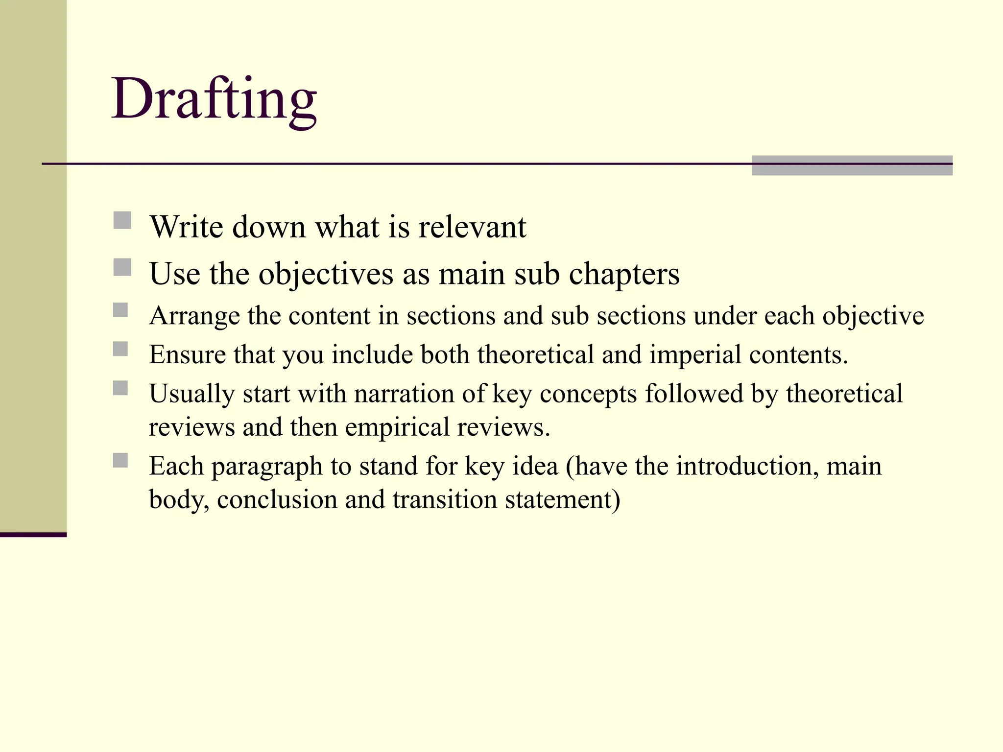Drafting
 Write down what is relevant
 Use the objectives as main sub chapters
 Arrange the content in sections and sub sections under each objective
 Ensure that you include both theoretical and imperial contents.
 Usually start with narration of key concepts followed by theoretical
reviews and then empirical reviews.
 Each paragraph to stand for key idea (have the introduction, main
body, conclusion and transition statement)
 