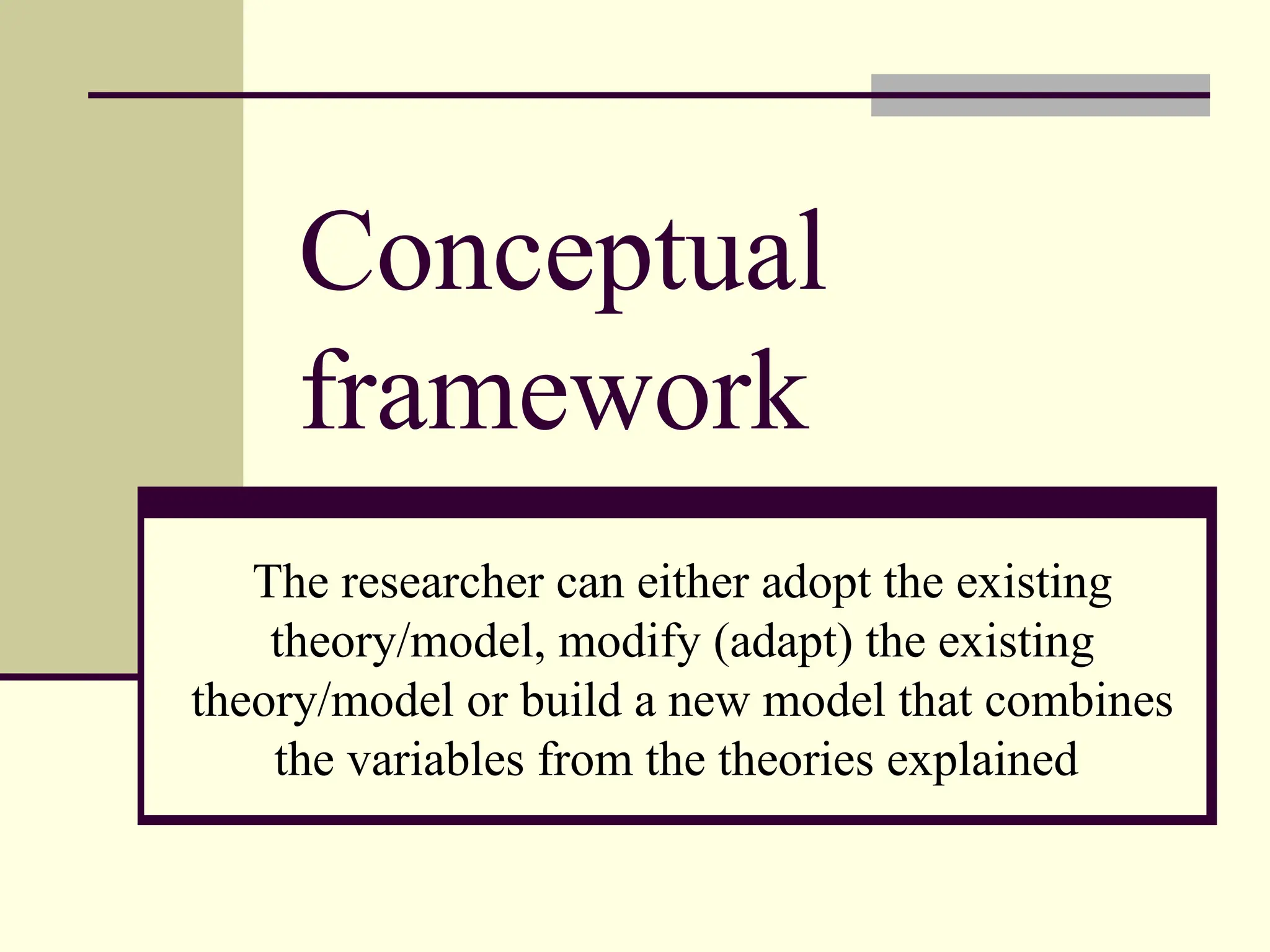 Conceptual
framework
The researcher can either adopt the existing
theory/model, modify (adapt) the existing
theory/model or build a new model that combines
the variables from the theories explained
 