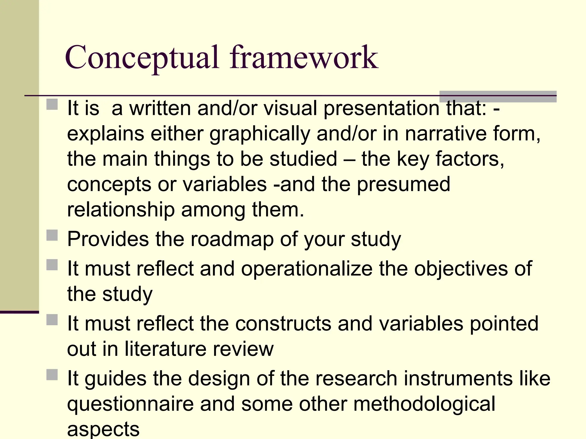 Conceptual framework
 It is a written and/or visual presentation that: -
explains either graphically and/or in narrative form,
the main things to be studied – the key factors,
concepts or variables -and the presumed
relationship among them.
 Provides the roadmap of your study
 It must reflect and operationalize the objectives of
the study
 It must reflect the constructs and variables pointed
out in literature review
 It guides the design of the research instruments like
questionnaire and some other methodological
aspects
 