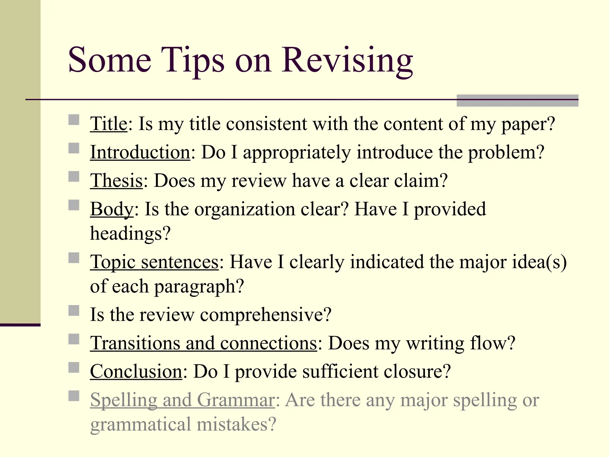Some Tips on Revising
 Title: Is my title consistent with the content of my paper?
 Introduction: Do I appropriately introduce the problem?
 Thesis: Does my review have a clear claim?
 Body: Is the organization clear? Have I provided
headings?
 Topic sentences: Have I clearly indicated the major idea(s)
of each paragraph?
 Is the review comprehensive?
 Transitions and connections: Does my writing flow?
 Conclusion: Do I provide sufficient closure?
 Spelling and Grammar: Are there any major spelling or
grammatical mistakes?
 