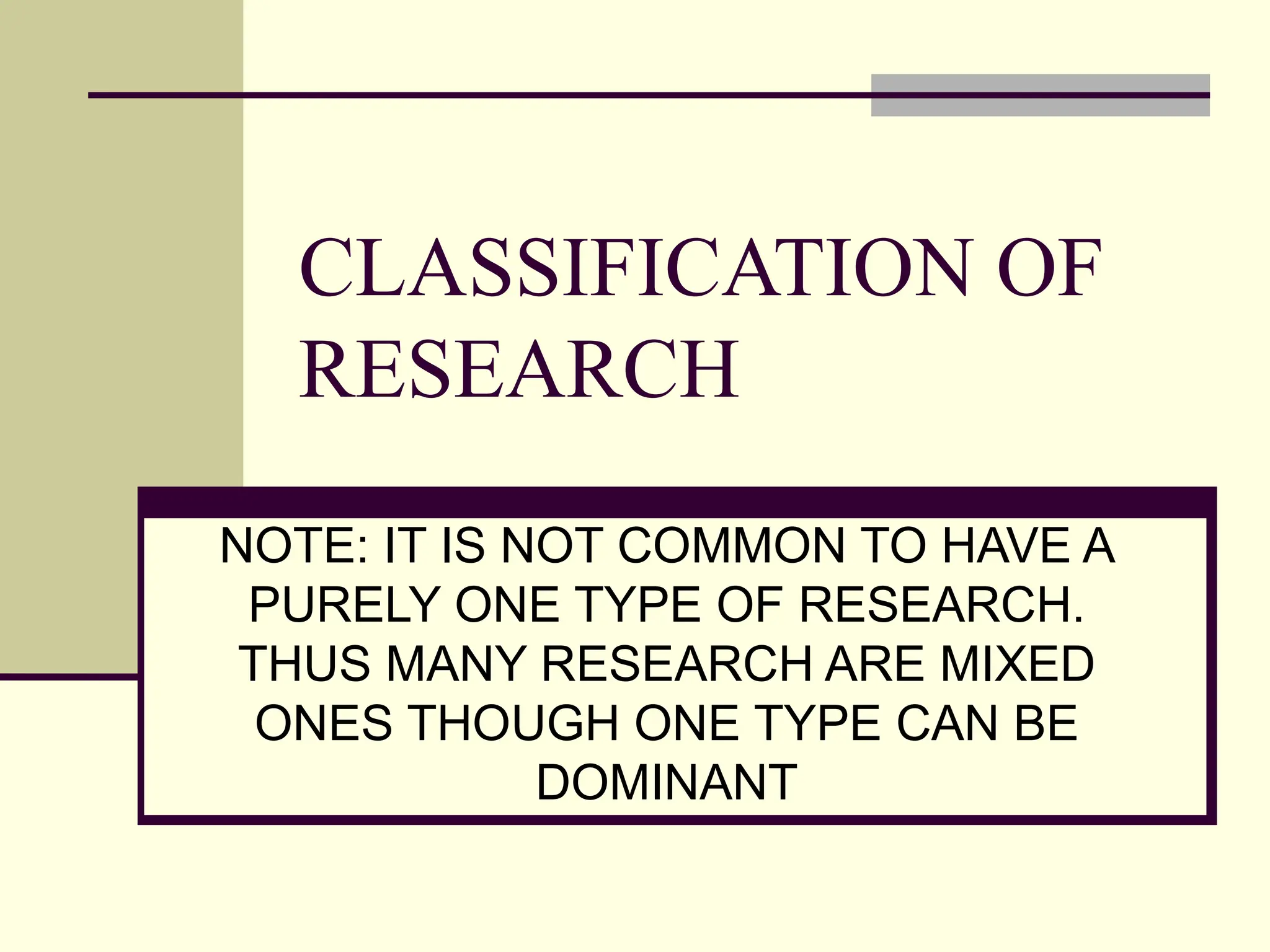 CLASSIFICATION OF
RESEARCH
NOTE: IT IS NOT COMMON TO HAVE A
PURELY ONE TYPE OF RESEARCH.
THUS MANY RESEARCH ARE MIXED
ONES THOUGH ONE TYPE CAN BE
DOMINANT
 