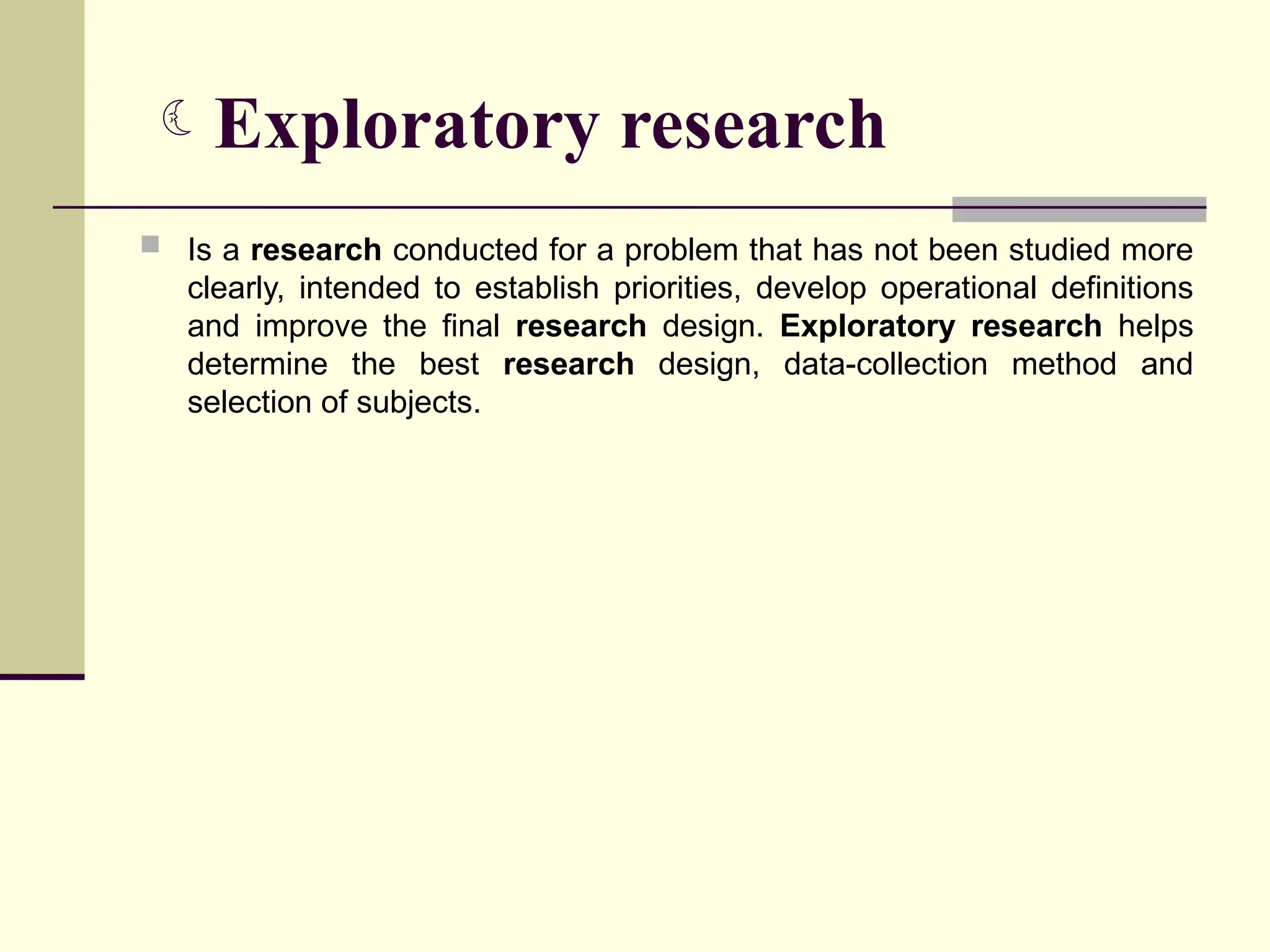Exploratory research
 Is a research conducted for a problem that has not been studied more
clearly, intended to establish priorities, develop operational definitions
and improve the final research design. Exploratory research helps
determine the best research design, data-collection method and
selection of subjects.
 