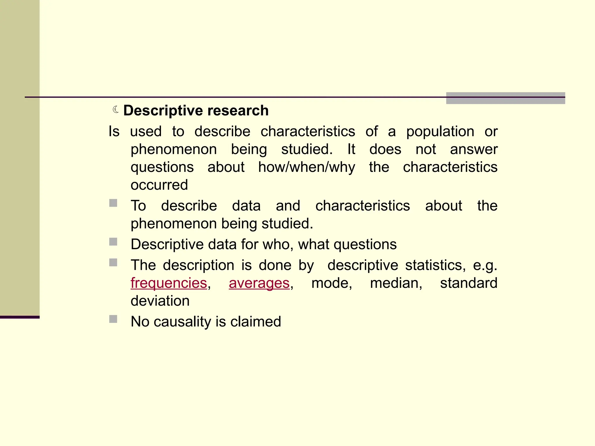 Descriptive research
Is used to describe characteristics of a population or
phenomenon being studied. It does not answer
questions about how/when/why the characteristics
occurred
 To describe data and characteristics about the
phenomenon being studied.
 Descriptive data for who, what questions
 The description is done by descriptive statistics, e.g.
frequencies, averages, mode, median, standard
deviation
 No causality is claimed
 