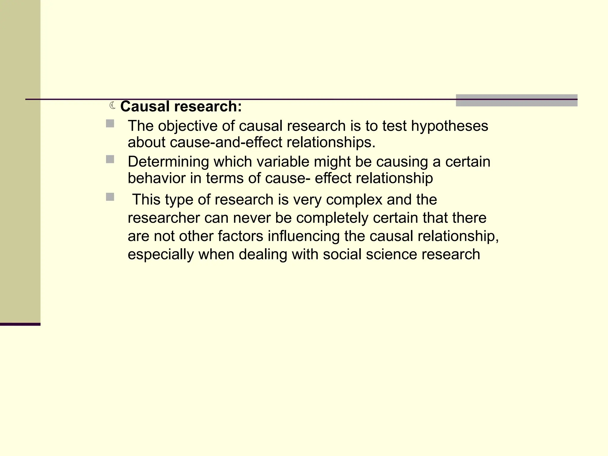 Causal research:
 The objective of causal research is to test hypotheses
about cause-and-effect relationships.
 Determining which variable might be causing a certain
behavior in terms of cause- effect relationship
 This type of research is very complex and the
researcher can never be completely certain that there
are not other factors influencing the causal relationship,
especially when dealing with social science research
 