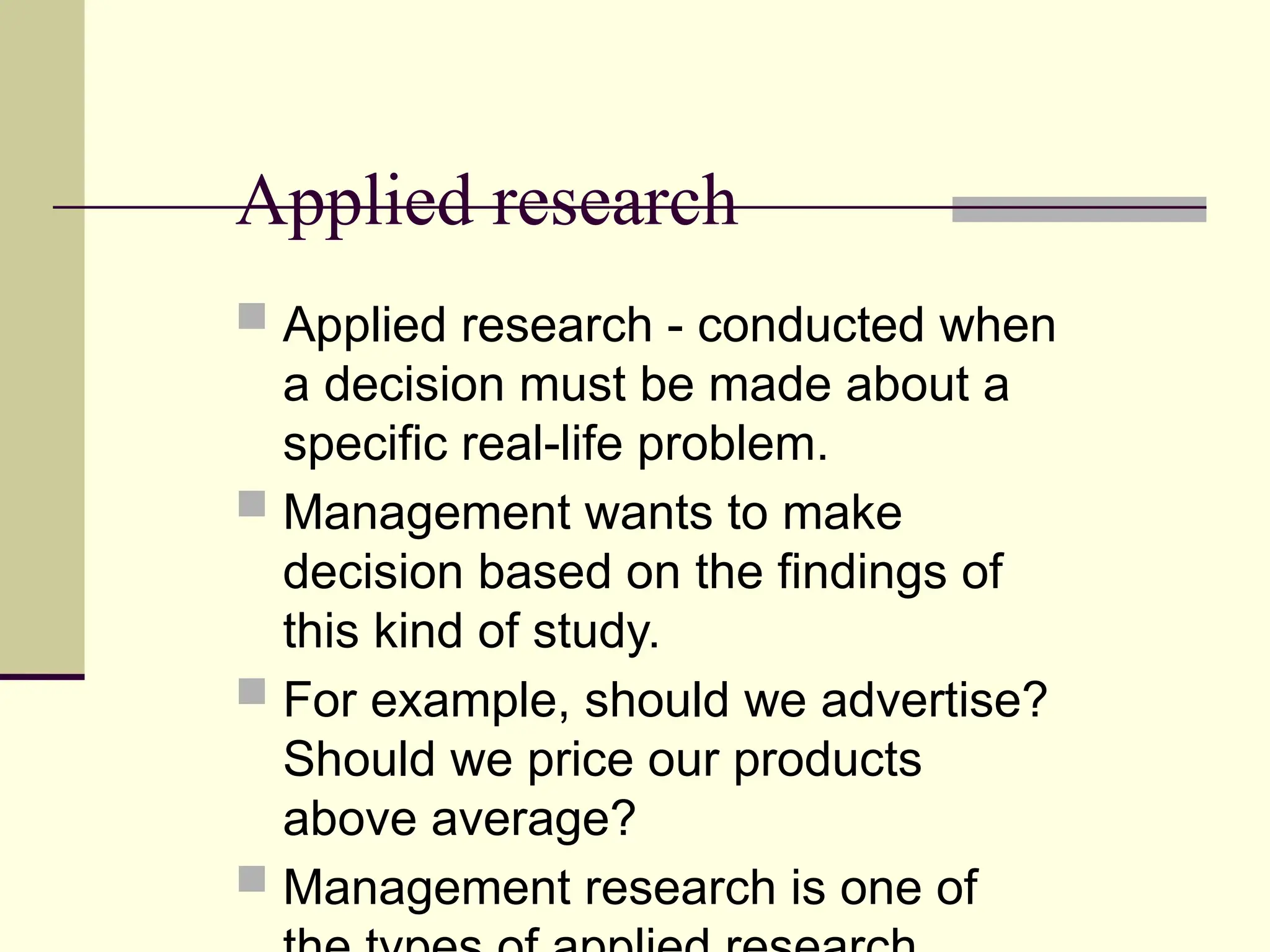 Applied research
 Applied research - conducted when
a decision must be made about a
specific real-life problem.
 Management wants to make
decision based on the findings of
this kind of study.
 For example, should we advertise?
Should we price our products
above average?
 Management research is one of
 