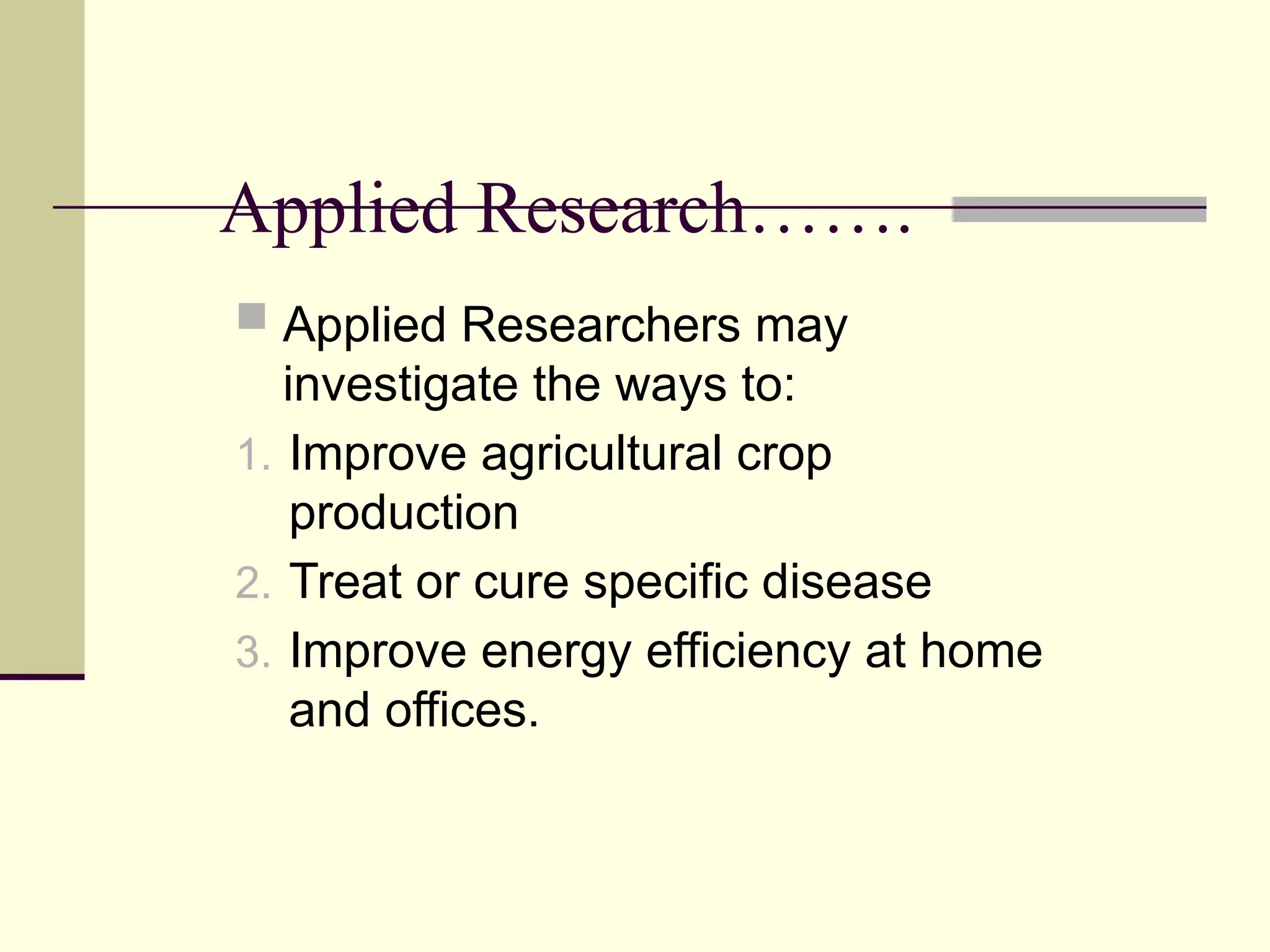 Applied Research…….
 Applied Researchers may
investigate the ways to:
1. Improve agricultural crop
production
2. Treat or cure specific disease
3. Improve energy efficiency at home
and offices.
 