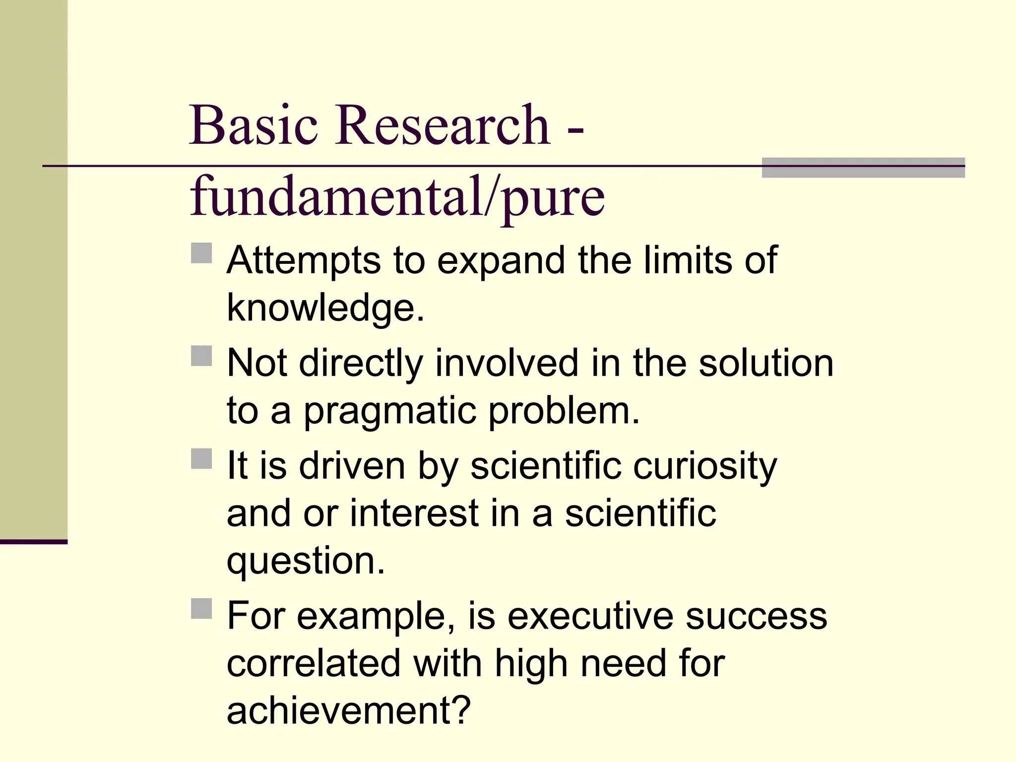 Basic Research -
fundamental/pure
 Attempts to expand the limits of
knowledge.
 Not directly involved in the solution
to a pragmatic problem.
 It is driven by scientific curiosity
and or interest in a scientific
question.
 For example, is executive success
correlated with high need for
achievement?
 