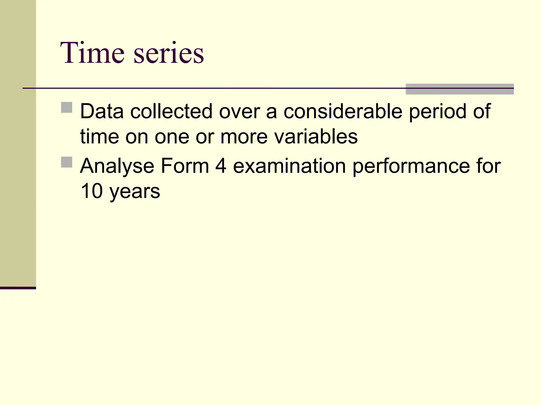 Time series
 Data collected over a considerable period of
time on one or more variables
 Analyse Form 4 examination performance for
10 years
 