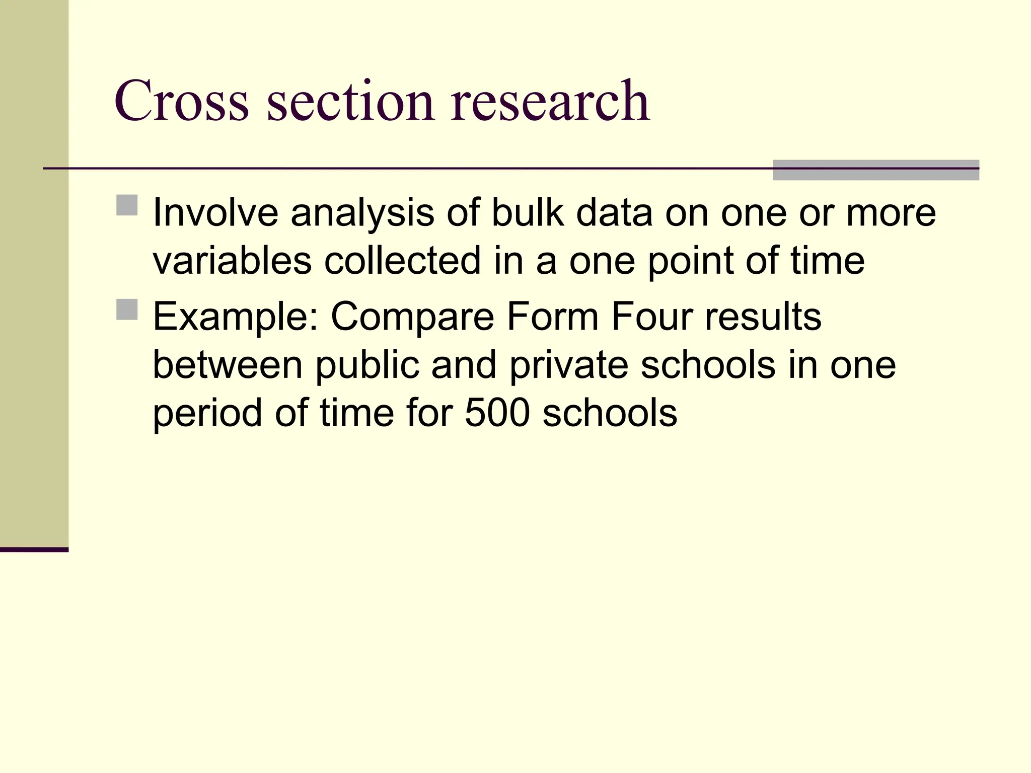 Cross section research
 Involve analysis of bulk data on one or more
variables collected in a one point of time
 Example: Compare Form Four results
between public and private schools in one
period of time for 500 schools
 