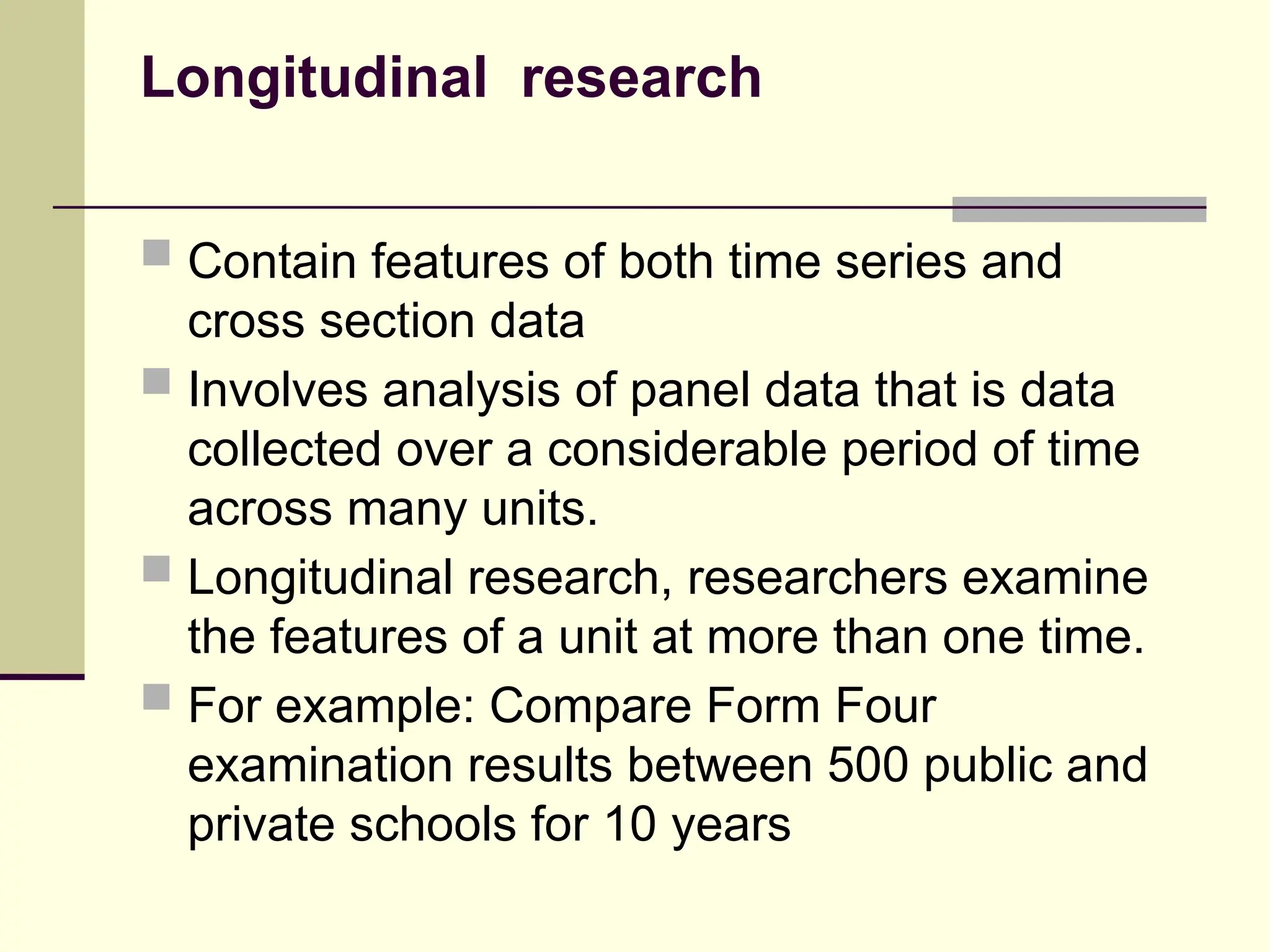 Longitudinal research
 Contain features of both time series and
cross section data
 Involves analysis of panel data that is data
collected over a considerable period of time
across many units.
 Longitudinal research, researchers examine
the features of a unit at more than one time.
 For example: Compare Form Four
examination results between 500 public and
private schools for 10 years
 