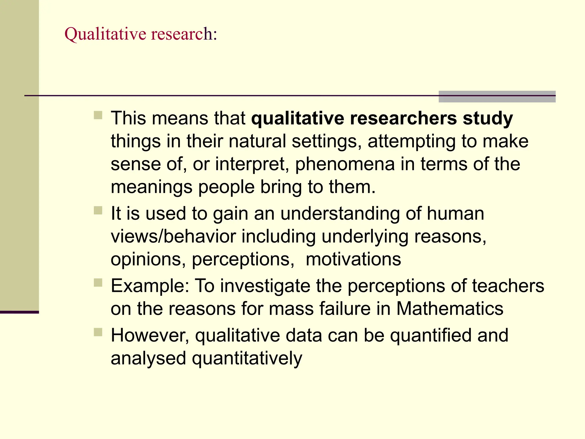 Qualitative research:
 This means that qualitative researchers study
things in their natural settings, attempting to make
sense of, or interpret, phenomena in terms of the
meanings people bring to them.
 It is used to gain an understanding of human
views/behavior including underlying reasons,
opinions, perceptions, motivations
 Example: To investigate the perceptions of teachers
on the reasons for mass failure in Mathematics
 However, qualitative data can be quantified and
analysed quantitatively
 