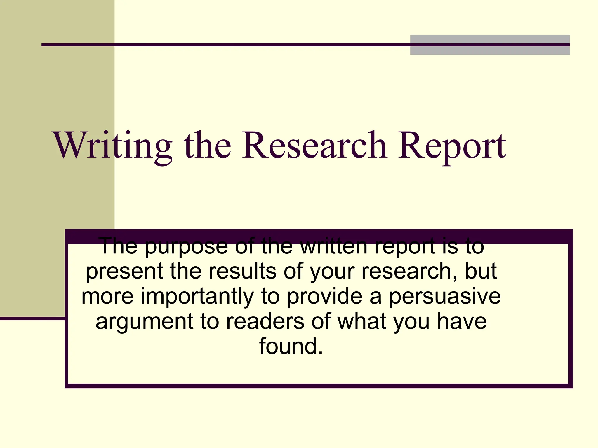 Writing the Research Report
The purpose of the written report is to
present the results of your research, but
more importantly to provide a persuasive
argument to readers of what you have
found.
 