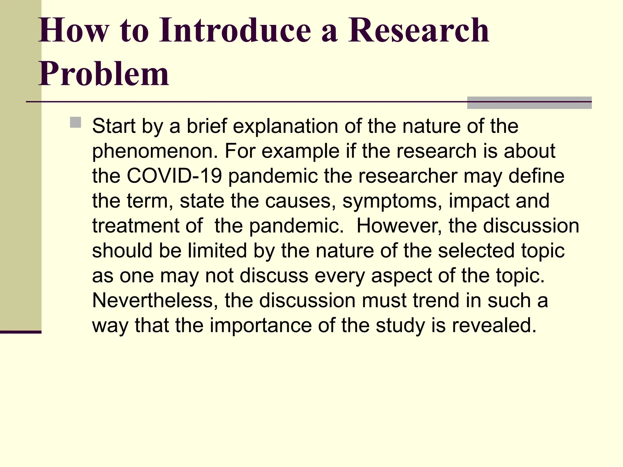How to Introduce a Research
Problem
 Start by a brief explanation of the nature of the
phenomenon. For example if the research is about
the COVID-19 pandemic the researcher may define
the term, state the causes, symptoms, impact and
treatment of the pandemic. However, the discussion
should be limited by the nature of the selected topic
as one may not discuss every aspect of the topic.
Nevertheless, the discussion must trend in such a
way that the importance of the study is revealed.
 