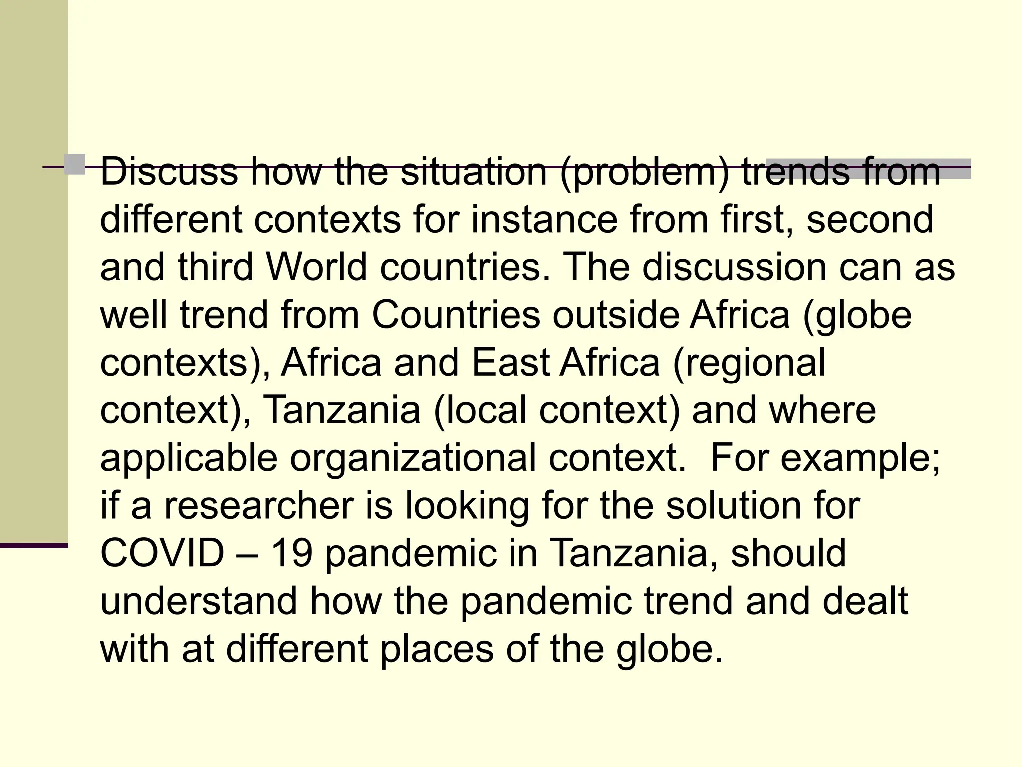  Discuss how the situation (problem) trends from
different contexts for instance from first, second
and third World countries. The discussion can as
well trend from Countries outside Africa (globe
contexts), Africa and East Africa (regional
context), Tanzania (local context) and where
applicable organizational context. For example;
if a researcher is looking for the solution for
COVID – 19 pandemic in Tanzania, should
understand how the pandemic trend and dealt
with at different places of the globe.
 