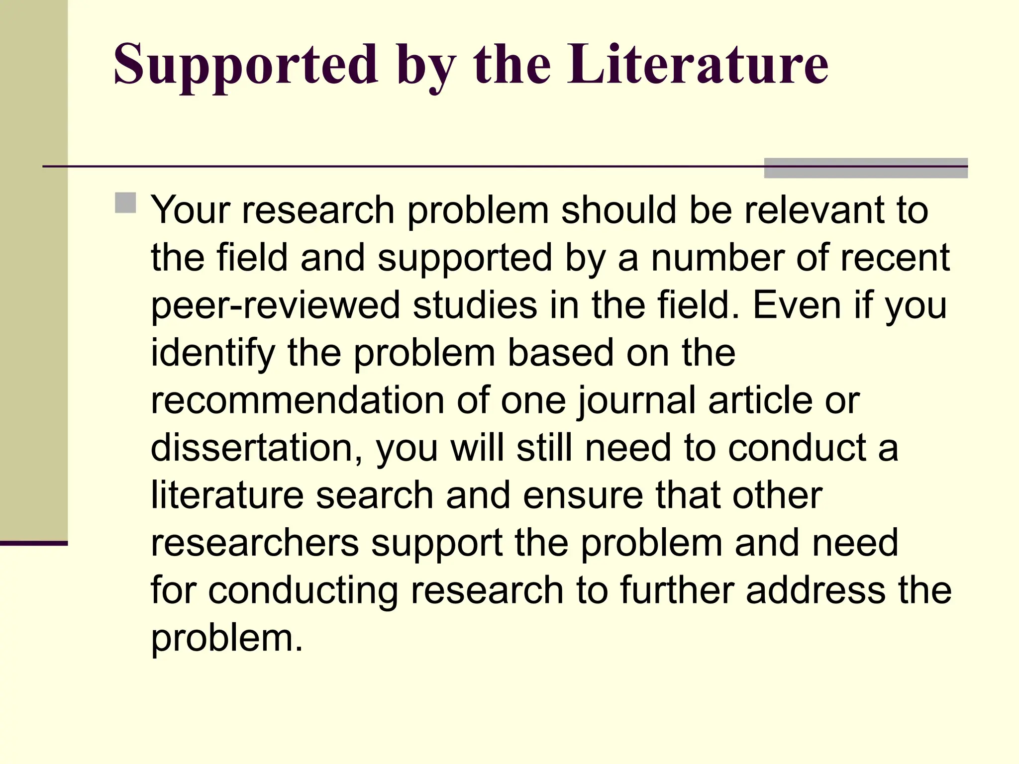 Supported by the Literature
 Your research problem should be relevant to
the field and supported by a number of recent
peer-reviewed studies in the field. Even if you
identify the problem based on the
recommendation of one journal article or
dissertation, you will still need to conduct a
literature search and ensure that other
researchers support the problem and need
for conducting research to further address the
problem.
 