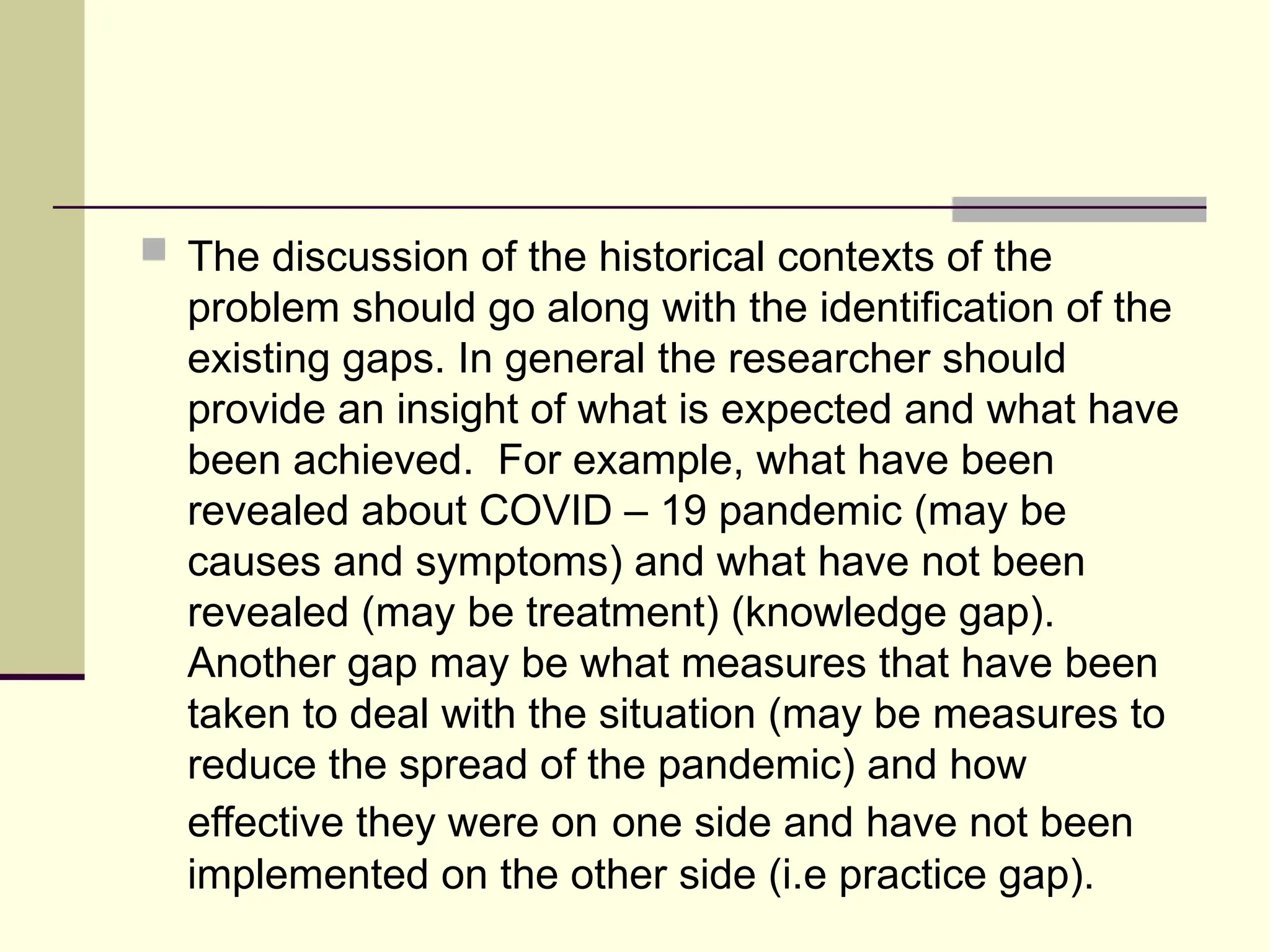  The discussion of the historical contexts of the
problem should go along with the identification of the
existing gaps. In general the researcher should
provide an insight of what is expected and what have
been achieved. For example, what have been
revealed about COVID – 19 pandemic (may be
causes and symptoms) and what have not been
revealed (may be treatment) (knowledge gap).
Another gap may be what measures that have been
taken to deal with the situation (may be measures to
reduce the spread of the pandemic) and how
effective they were on one side and have not been
implemented on the other side (i.e practice gap).
 