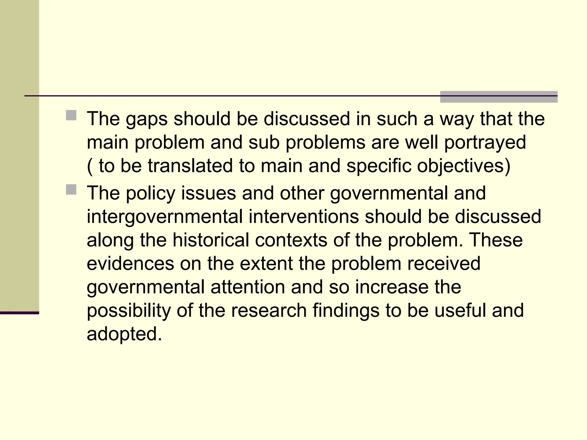  The gaps should be discussed in such a way that the
main problem and sub problems are well portrayed
( to be translated to main and specific objectives)
 The policy issues and other governmental and
intergovernmental interventions should be discussed
along the historical contexts of the problem. These
evidences on the extent the problem received
governmental attention and so increase the
possibility of the research findings to be useful and
adopted.
 