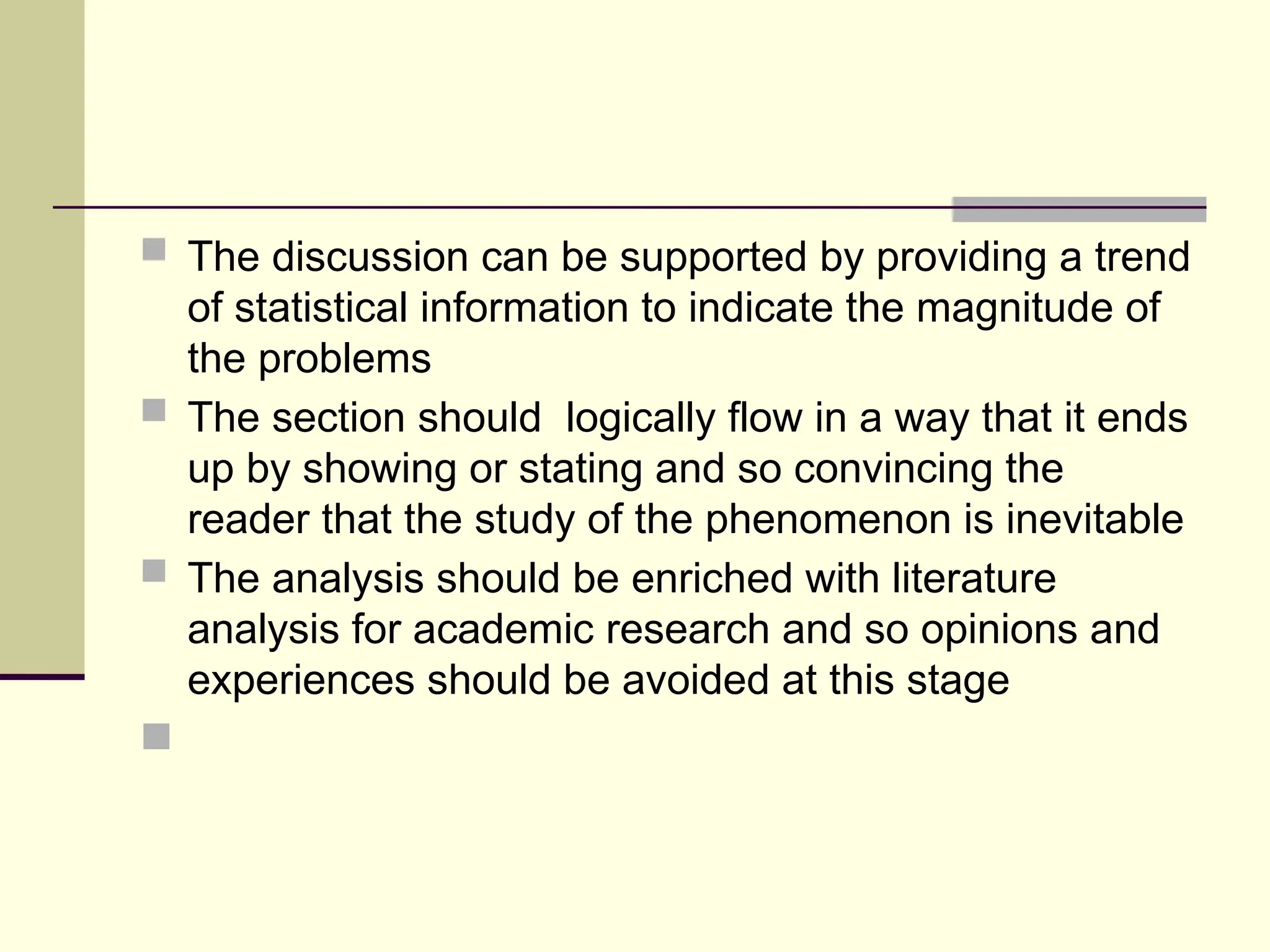  The discussion can be supported by providing a trend
of statistical information to indicate the magnitude of
the problems
 The section should logically flow in a way that it ends
up by showing or stating and so convincing the
reader that the study of the phenomenon is inevitable
 The analysis should be enriched with literature
analysis for academic research and so opinions and
experiences should be avoided at this stage

 