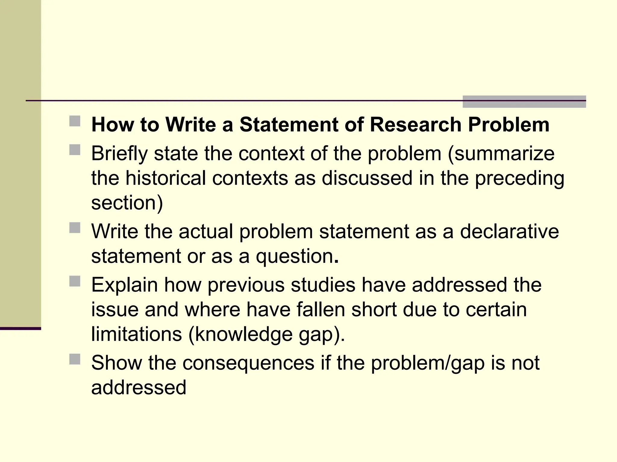  How to Write a Statement of Research Problem
 Briefly state the context of the problem (summarize
the historical contexts as discussed in the preceding
section)
 Write the actual problem statement as a declarative
statement or as a question.
 Explain how previous studies have addressed the
issue and where have fallen short due to certain
limitations (knowledge gap).
 Show the consequences if the problem/gap is not
addressed
 
