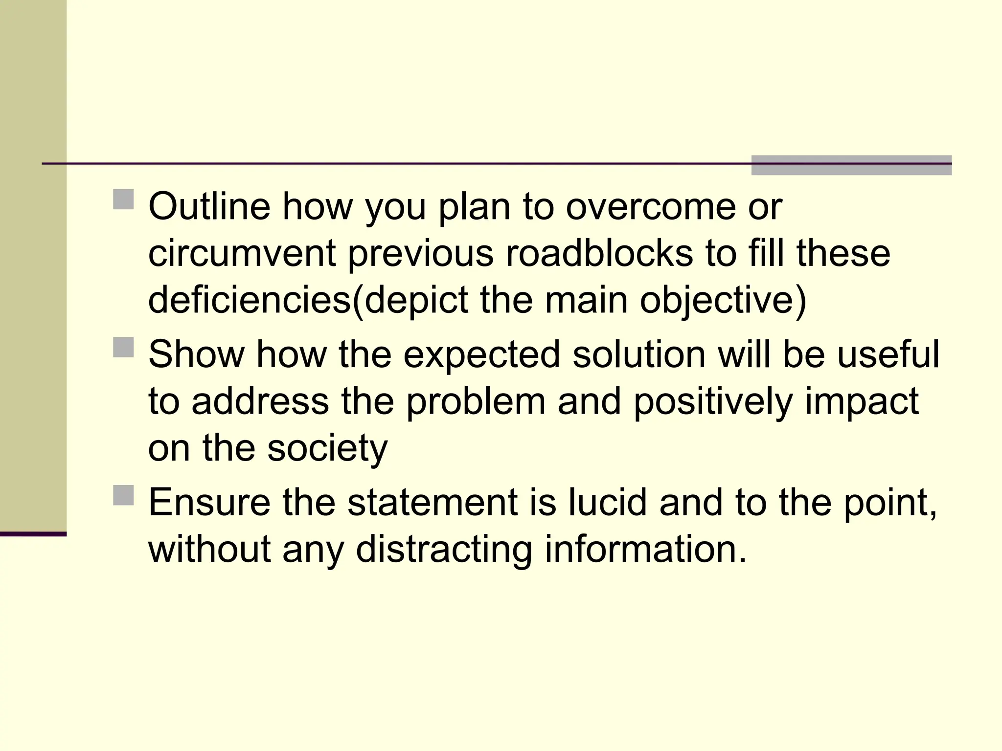  Outline how you plan to overcome or
circumvent previous roadblocks to fill these
deficiencies(depict the main objective)
 Show how the expected solution will be useful
to address the problem and positively impact
on the society
 Ensure the statement is lucid and to the point,
without any distracting information.
 