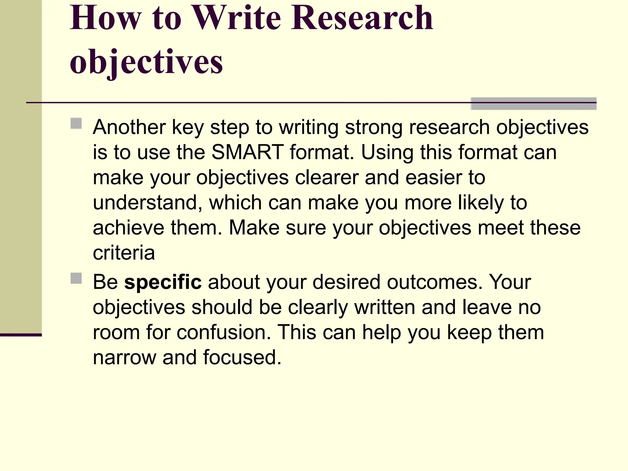 How to Write Research
objectives
 Another key step to writing strong research objectives
is to use the SMART format. Using this format can
make your objectives clearer and easier to
understand, which can make you more likely to
achieve them. Make sure your objectives meet these
criteria
 Be specific about your desired outcomes. Your
objectives should be clearly written and leave no
room for confusion. This can help you keep them
narrow and focused.
 