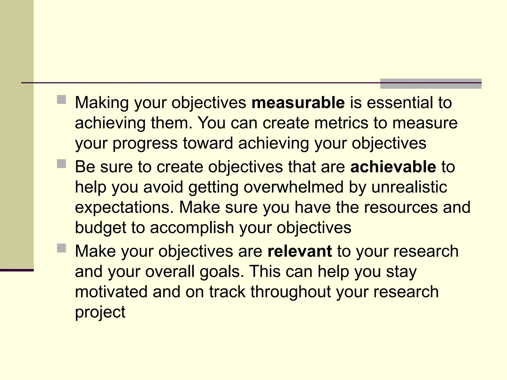  Making your objectives measurable is essential to
achieving them. You can create metrics to measure
your progress toward achieving your objectives
 Be sure to create objectives that are achievable to
help you avoid getting overwhelmed by unrealistic
expectations. Make sure you have the resources and
budget to accomplish your objectives
 Make your objectives are relevant to your research
and your overall goals. This can help you stay
motivated and on track throughout your research
project
 