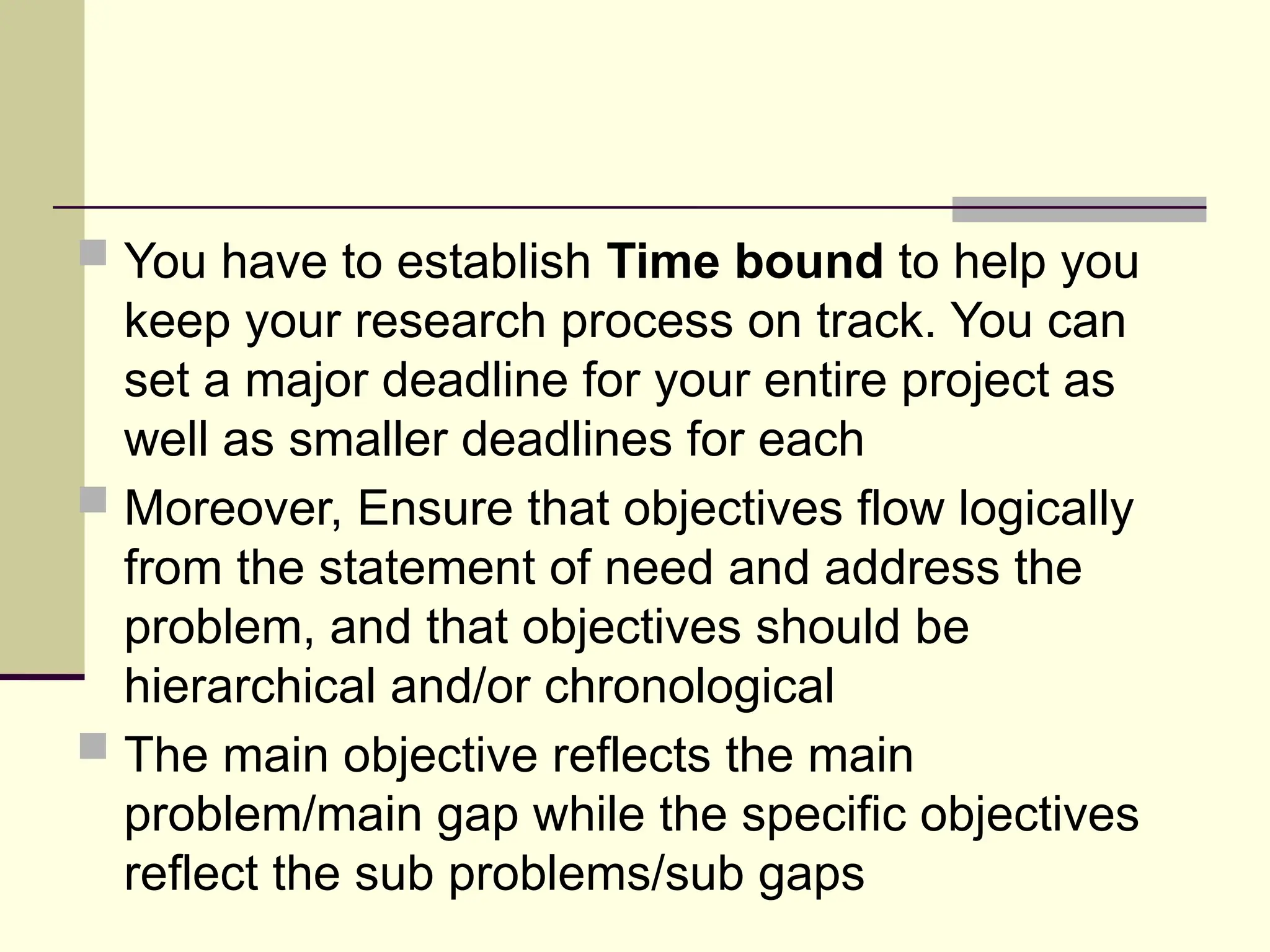  You have to establish Time bound to help you
keep your research process on track. You can
set a major deadline for your entire project as
well as smaller deadlines for each
 Moreover, Ensure that objectives flow logically
from the statement of need and address the
problem, and that objectives should be
hierarchical and/or chronological
 The main objective reflects the main
problem/main gap while the specific objectives
reflect the sub problems/sub gaps
 
