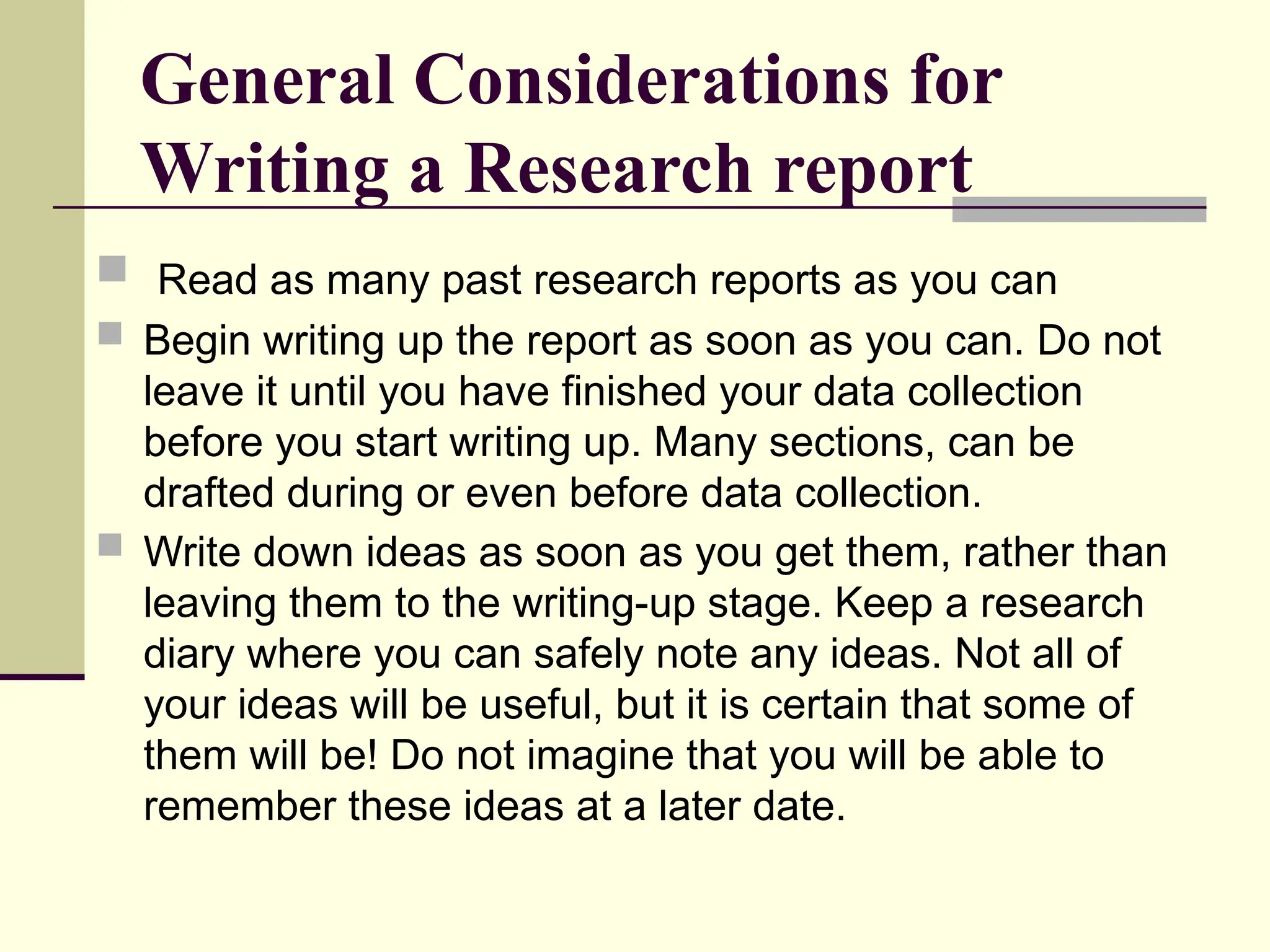 General Considerations for
Writing a Research report
 Read as many past research reports as you can
 Begin writing up the report as soon as you can. Do not
leave it until you have finished your data collection
before you start writing up. Many sections, can be
drafted during or even before data collection.
 Write down ideas as soon as you get them, rather than
leaving them to the writing-up stage. Keep a research
diary where you can safely note any ideas. Not all of
your ideas will be useful, but it is certain that some of
them will be! Do not imagine that you will be able to
remember these ideas at a later date.
 