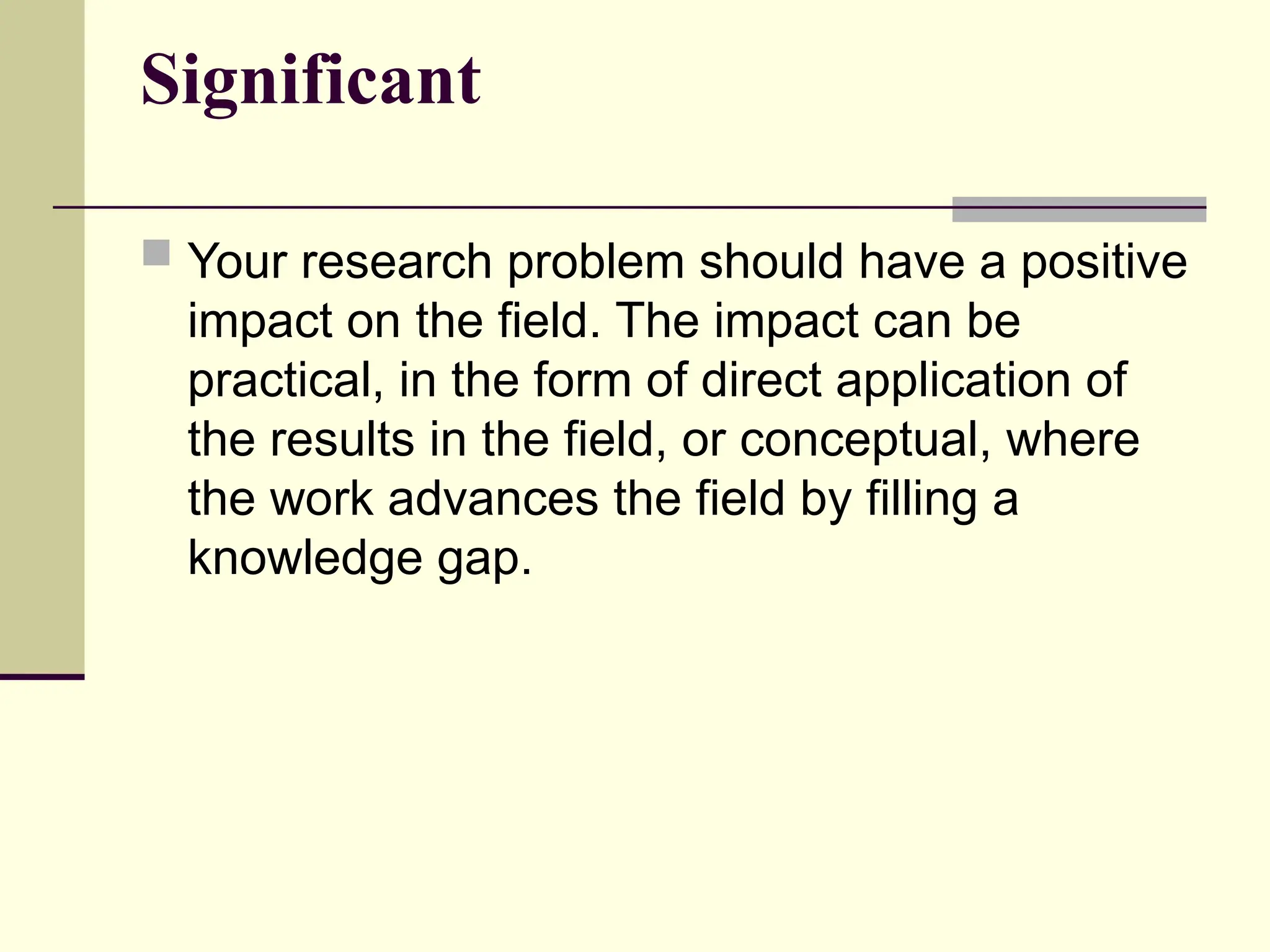 Significant
 Your research problem should have a positive
impact on the field. The impact can be
practical, in the form of direct application of
the results in the field, or conceptual, where
the work advances the field by filling a
knowledge gap.
 