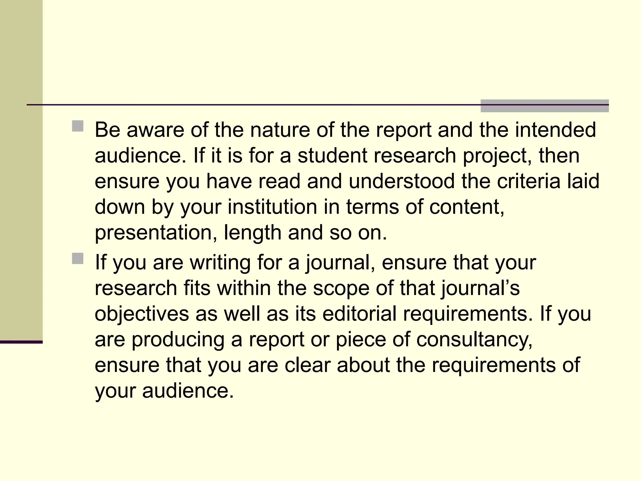  Be aware of the nature of the report and the intended
audience. If it is for a student research project, then
ensure you have read and understood the criteria laid
down by your institution in terms of content,
presentation, length and so on.
 If you are writing for a journal, ensure that your
research fits within the scope of that journal’s
objectives as well as its editorial requirements. If you
are producing a report or piece of consultancy,
ensure that you are clear about the requirements of
your audience.
 