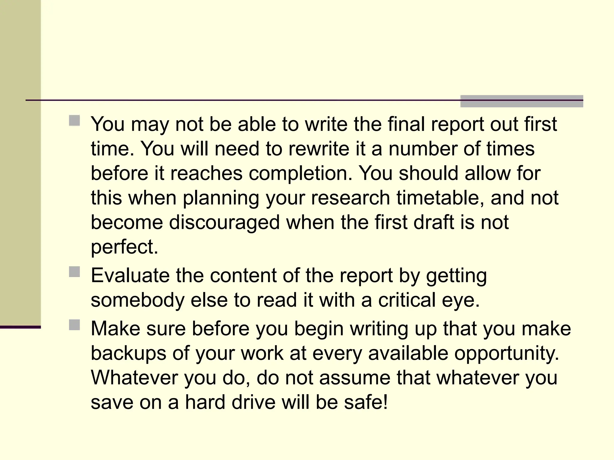  You may not be able to write the final report out first
time. You will need to rewrite it a number of times
before it reaches completion. You should allow for
this when planning your research timetable, and not
become discouraged when the first draft is not
perfect.
 Evaluate the content of the report by getting
somebody else to read it with a critical eye.
 Make sure before you begin writing up that you make
backups of your work at every available opportunity.
Whatever you do, do not assume that whatever you
save on a hard drive will be safe!
 