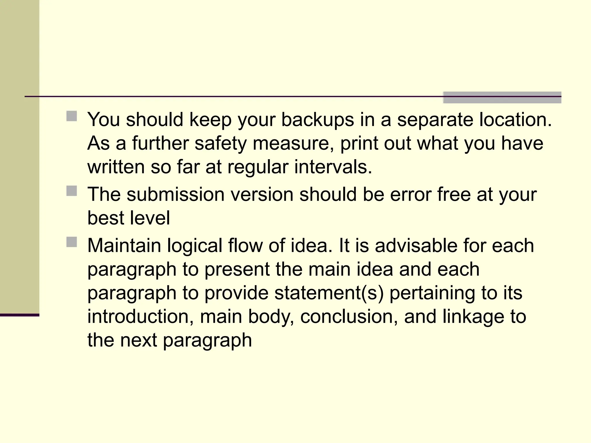  You should keep your backups in a separate location.
As a further safety measure, print out what you have
written so far at regular intervals.
 The submission version should be error free at your
best level
 Maintain logical flow of idea. It is advisable for each
paragraph to present the main idea and each
paragraph to provide statement(s) pertaining to its
introduction, main body, conclusion, and linkage to
the next paragraph
 