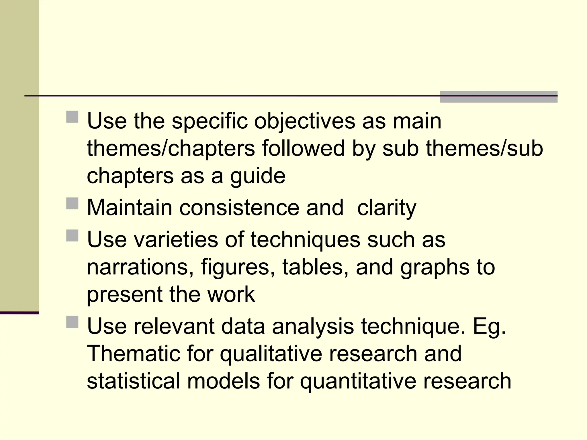  Use the specific objectives as main
themes/chapters followed by sub themes/sub
chapters as a guide
 Maintain consistence and clarity
 Use varieties of techniques such as
narrations, figures, tables, and graphs to
present the work
 Use relevant data analysis technique. Eg.
Thematic for qualitative research and
statistical models for quantitative research
 