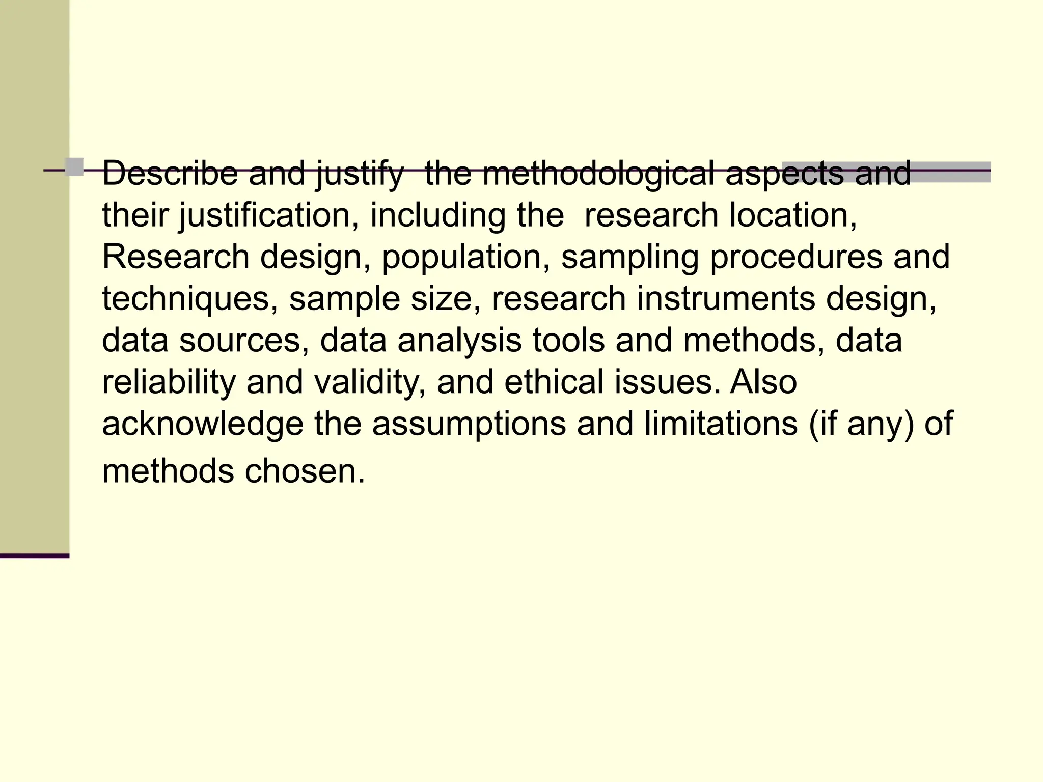  Describe and justify the methodological aspects and
their justification, including the research location,
Research design, population, sampling procedures and
techniques, sample size, research instruments design,
data sources, data analysis tools and methods, data
reliability and validity, and ethical issues. Also
acknowledge the assumptions and limitations (if any) of
methods chosen.
 