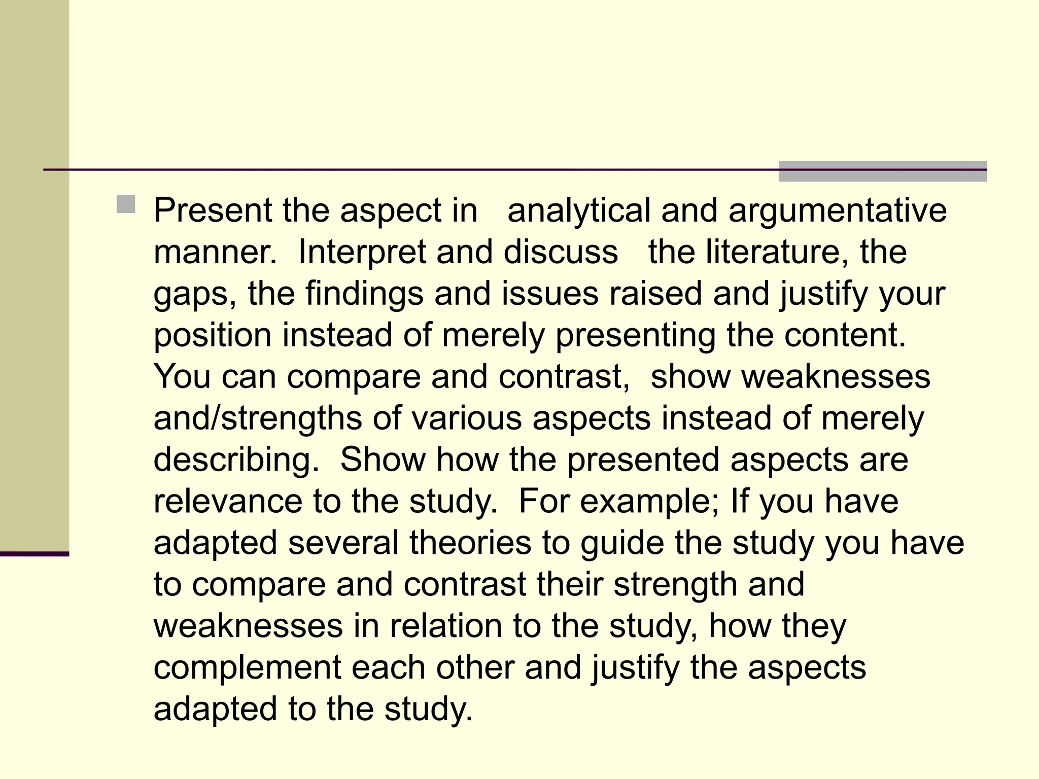  Present the aspect in analytical and argumentative
manner. Interpret and discuss the literature, the
gaps, the findings and issues raised and justify your
position instead of merely presenting the content.
You can compare and contrast, show weaknesses
and/strengths of various aspects instead of merely
describing. Show how the presented aspects are
relevance to the study. For example; If you have
adapted several theories to guide the study you have
to compare and contrast their strength and
weaknesses in relation to the study, how they
complement each other and justify the aspects
adapted to the study.
 