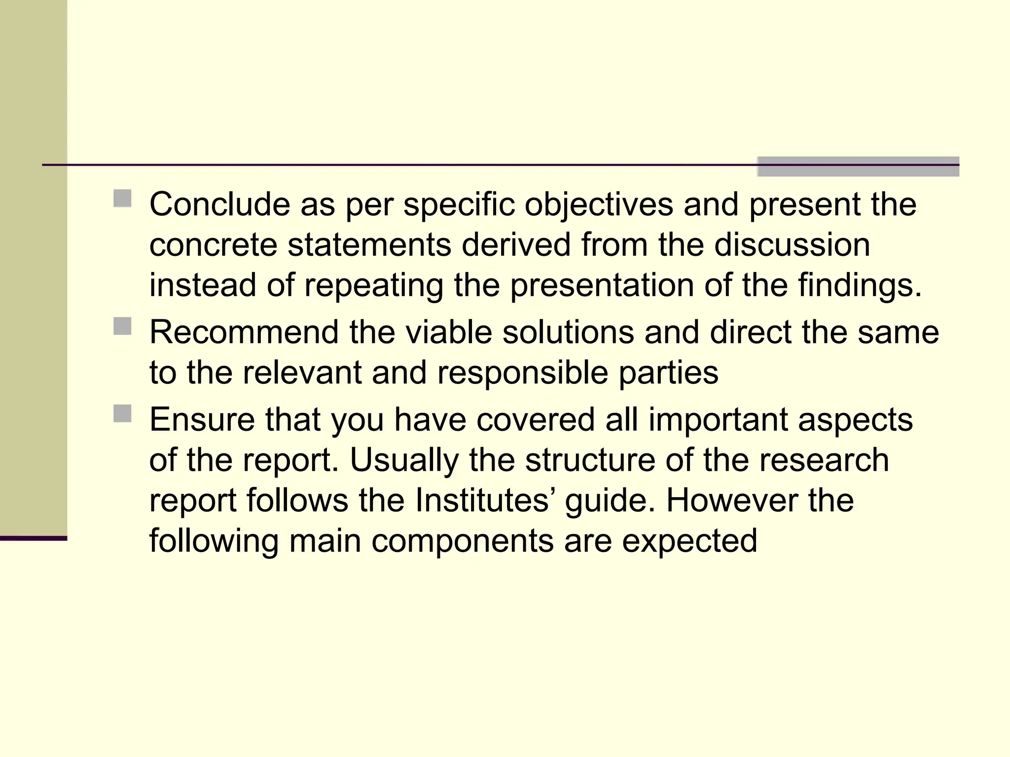  Conclude as per specific objectives and present the
concrete statements derived from the discussion
instead of repeating the presentation of the findings.
 Recommend the viable solutions and direct the same
to the relevant and responsible parties
 Ensure that you have covered all important aspects
of the report. Usually the structure of the research
report follows the Institutes’ guide. However the
following main components are expected
 