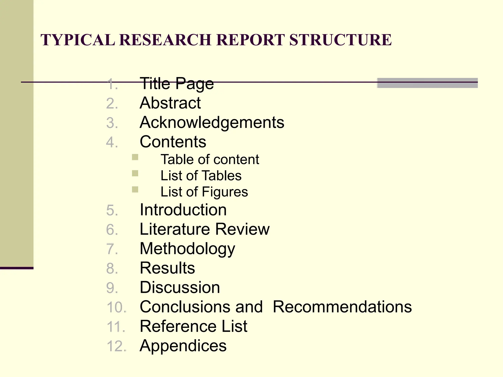 TYPICAL RESEARCH REPORT STRUCTURE
1. Title Page
2. Abstract
3. Acknowledgements
4. Contents
 Table of content
 List of Tables
 List of Figures
5. Introduction
6. Literature Review
7. Methodology
8. Results
9. Discussion
10. Conclusions and Recommendations
11. Reference List
12. Appendices
 