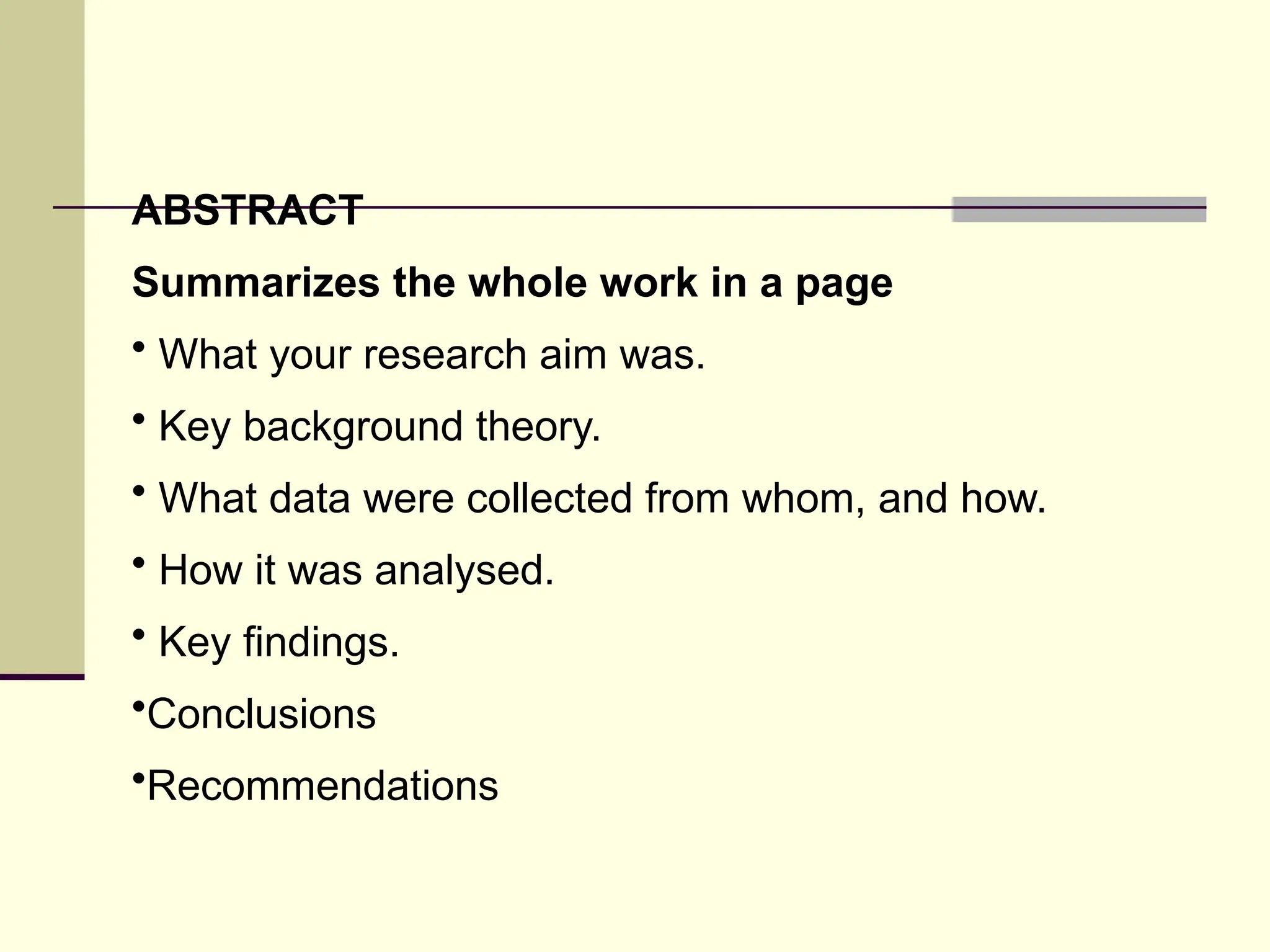 ABSTRACT
Summarizes the whole work in a page
• What your research aim was.
• Key background theory.
• What data were collected from whom, and how.
• How it was analysed.
• Key findings.
•Conclusions
•Recommendations
 