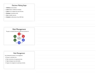 Decision Making Steps
1. Identify personal attitudes,
2. Learn behavior modification techniques,
3. Learn how to recognize and cope with stress,
4. Develop risk assessment skills,
5. Use all available resources,
6. Evaluate the effectiveness of your ADM skills.
Risk Management
The goal is to identify hazards and mitigate the associated risk.
Identify
Hazards
Assess
Risks
Analyze
Controls
Make
Control
Decisions
Use
Controls
Monitor
Results
Risk
Management
Process
Risk Management
Four fundamental principles to risk management:
• Accept no unnecessary risk,
• Make risk decisions at the appropriate level,
• Weigh risk/danger (cost) with benefits,
• Integrate risk management into planning at all levels.
 