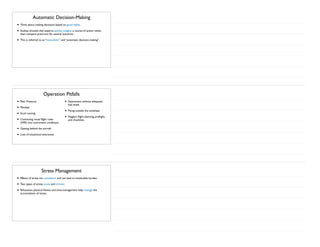 Automatic Decision-Making
• Think about making decisions based on good habits.
• Studies showed that experts quickly imagine a course of action rather
than compare pros/cons for several scenarios.
• This is referred to as “naturalistic” and “automatic decision-making”.
Operation Pitfalls
• Peer Pressure
• Mindset
• Scud running
• Continuing visual flight rules
(VFR) into instrument conditions
• Getting behind the aircraft
• Loss of situational awareness
• Operations without adequate
fuel levels
• Flying outside the envelope
• Neglect flight planning, preflight,
and checklists
Stress Management
• Effects of stress are cumulative and can lead to intolerable burden.
• Two types of stress: acute and chronic.
• Relaxation, physical fitness and time-management help manage the
accumulation of stress.
 