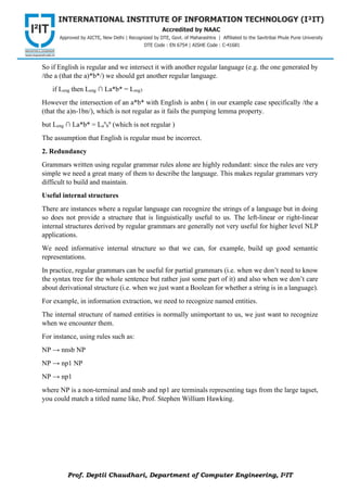 Prof. Deptii Chaudhari, Department of Computer Engineering, I2IT
So if English is regular and we intersect it with another regular language (e.g. the one generated by
/the a (that the a)*b*/) we should get another regular language.
if Leng then Leng ∩ La*b* = Lreg3
However the intersection of an a*b* with English is anbn ( in our example case specifically /the a
(that the a)n-1bn/), which is not regular as it fails the pumping lemma property.
but Leng ∩ La*b* = La
n
b
n
(which is not regular )
The assumption that English is regular must be incorrect.
2. Redundancy
Grammars written using regular grammar rules alone are highly redundant: since the rules are very
simple we need a great many of them to describe the language. This makes regular grammars very
difficult to build and maintain.
Useful internal structures
There are instances where a regular language can recognize the strings of a language but in doing
so does not provide a structure that is linguistically useful to us. The left-linear or right-linear
internal structures derived by regular grammars are generally not very useful for higher level NLP
applications.
We need informative internal structure so that we can, for example, build up good semantic
representations.
In practice, regular grammars can be useful for partial grammars (i.e. when we don’t need to know
the syntax tree for the whole sentence but rather just some part of it) and also when we don’t care
about derivational structure (i.e. when we just want a Boolean for whether a string is in a language).
For example, in information extraction, we need to recognize named entities.
The internal structure of named entities is normally unimportant to us, we just want to recognize
when we encounter them.
For instance, using rules such as:
NP → nnsb NP
NP → np1 NP
NP → np1
where NP is a non-terminal and nnsb and np1 are terminals representing tags from the large tagset,
you could match a titled name like, Prof. Stephen William Hawking.
 