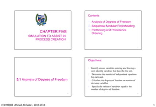 CHEM2002 -Ahmed Al-Dallal - 2013-2014 1
CHAPTER FIVE
SIMULATION TO ASSIST IN
PROCESS CREATION
1
Contents
1. Analysis of Degrees of Freedom
2. Sequential Modular Flowsheeting
3. Partitioning and Precedence
Ordering
2
5.1 Analysis of Degrees of Freedom
3
Objectives:
1. Identify stream variables entering and leaving a
unit; identify variables that describe the unit.
2. Determine the number of independent equations
for each unit.
3. Calculate the degrees of freedom or number of
decision variables.
4. Specify the values of variables equal to the
number of degrees of freedom.
4
 