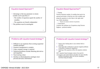CHEM2002 -Ahmed Al-Dallal - 2013-2014 17
Equation-based Approach1/2
 Advantage is that any parameter or stream
variable can be specified, if:
– The number of equations equals the number of
variables
– The equations are linearly independent
 The problem must be nonsingular
65
Equation Based Approaches2/2
 Tearing:
Find the minimum number of variables that need to be
guessed and iterate to find the rest of the variables and
group the equations to solve them in the right order –
e.g. a flash calculation.
 Requires pre-analysis and does not generalize
 Linearization:
Linearize the nonlinear set of equations using Newton-
Raphson - preferred method.
66
Problems with equation based strategy1/2
1. Difficult to use equations from existing sequential
modular packages
2. Equation management is complex
3. Large computer storage is required
4. Numerical problems include obtaining derivatives
and singularity
5. Need starting values
6. Interface to thermodynamics packages must
provide derivative information
67
Problems with equation based strategy2/2
7. Need to have backup plan in case solution fails to
converge
8. Need input data verification to prevent singular problems
( structural or numerical singularity)
9. Ordering of the equations affects the equation solution
time
BUT, equation based strategies remove the need for
convergence and control blocks and allow for more flexible
problem formulation Basis for all new simulators
currently being developed.
68
 